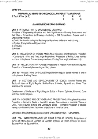 2009-10________________________________________________
33
JAWAHARLAL NEHRU TECHNOLOGICAL UNIVERSITY ANANTAPUR
B.Tech. I Year (M.E.) T P C
0 6 6
(9A03101) ENGINEERING DRAWING
UNIT I– INTRODUCTION TO ENGINEERING DRAWING:
Principles of Engineering Graphics and their Significance – Drawing Instruments and
their Use – Conventions in Drawing – Lettering – BIS Conventions. Curves used in
Engineering Practice:
a) Conic Sections including the Rectangular Hyperbola – General method only.
b) Cycloid, Epicycloids and Hypocycloid
c) Involutes.
d) Helices
UNIT II– PROJECTION OF POINTS AND LINES: Principles of Orthographic Projection
– Conventions – First and Third Angle Projections. Projections of Points, Lines inclined
to one or both planes, Problems on projections, Finding True lengths & traces only.
UNIT III– PROJECTIONS OF PLANES: Projections of regular Plane surfaces/figures,
Projection of lines and planes using auxiliary planes.
UNIT IV– PROJECTIONS OF SOLIDS: Projections of Regular Solids inclined to one or
both planes – Auxiliary Views.
UNIT V– SECTIONS AND DEVELOPMENTS OF SOLIDS: Section Planes and
Sectional views of Right Regular Solids–Prism, Cylinder, Pyramid and Cone. True
shapes of the sections.
Development of Surfaces of Right Regular Solids – Prisms, Cylinder, Pyramid, Cone
and their Sectional parts.
UNIT VI– ISOMETRIC AND ORTHOGRAPHIC PROJECTIONS: Principles of Isometric
Projection – Isometric Scale – Isometric Views– Conventions – Isometric Views of
Lines, Plane Figures, Simple and Compound Solids – Isometric Projection of objects
having non- isometric lines. Isometric projections of spherical parts.
Conversion of Isometric projections/views to Orthographic Views – Conventions.
UNIT VII– INTERPENETRATION OF RIGHT REGULAR SOLIDS: Projections of
curves of Intersection of Cylinder Vs Cylinder, Cylinder Vs Prism, Cylinder Vs Cone,
Square Prism Vs Square Prism.
www.jntuworld.com
www.jntuworld.com
www.jwjobs.net
 