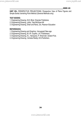 ________________________________________________2009-10
34
UNIT VIII– PERSPECTIVE PROJECTIONS: Perspective View of Plane Figures and
Simple Solids.Vanishing Point Method (General Methods only).
TEXT BOOKS:
1. Engineering Drawing, N.D. Bhat, Charotar Publishers
2. Engineering Drawing, Johle, Tata McGraw-Hill
3. Engineering Drawing, Shah and Rana, 2/e, Pearson Education
REFERENCES:
1. Engineering Drawing and Graphics, Venugopal/ New age
2. Engineering Drawing, B.V.R. Guptha, J.K. Publishesrs
3. Engineering Drawing, K.L. Narayana, P. Khanniah, Scitech Pub.
4. Engineering Drawing, Venkata Reddy, B.S.Publishers.
www.jntuworld.com
www.jntuworld.com
www.jwjobs.net
 