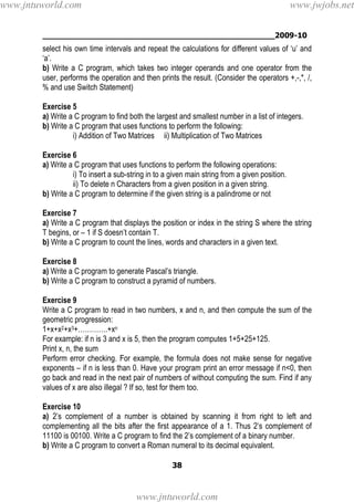 ________________________________________________2009-10
38
select his own time intervals and repeat the calculations for different values of ‘u’ and
‘a’.
b) Write a C program, which takes two integer operands and one operator from the
user, performs the operation and then prints the result. (Consider the operators +,-,*, /,
% and use Switch Statement)
Exercise 5
a) Write a C program to find both the largest and smallest number in a list of integers.
b) Write a C program that uses functions to perform the following:
i) Addition of Two Matrices ii) Multiplication of Two Matrices
Exercise 6
a) Write a C program that uses functions to perform the following operations:
i) To insert a sub-string in to a given main string from a given position.
ii) To delete n Characters from a given position in a given string.
b) Write a C program to determine if the given string is a palindrome or not
Exercise 7
a) Write a C program that displays the position or index in the string S where the string
T begins, or – 1 if S doesn’t contain T.
b) Write a C program to count the lines, words and characters in a given text.
Exercise 8
a) Write a C program to generate Pascal’s triangle.
b) Write a C program to construct a pyramid of numbers.
Exercise 9
Write a C program to read in two numbers, x and n, and then compute the sum of the
geometric progression:
1+x+x2+x3+………….+xn
For example: if n is 3 and x is 5, then the program computes 1+5+25+125.
Print x, n, the sum
Perform error checking. For example, the formula does not make sense for negative
exponents – if n is less than 0. Have your program print an error message if n<0, then
go back and read in the next pair of numbers of without computing the sum. Find if any
values of x are also illegal ? If so, test for them too.
Exercise 10
a) 2’s complement of a number is obtained by scanning it from right to left and
complementing all the bits after the first appearance of a 1. Thus 2’s complement of
11100 is 00100. Write a C program to find the 2’s complement of a binary number.
b) Write a C program to convert a Roman numeral to its decimal equivalent.
www.jntuworld.com
www.jntuworld.com
www.jwjobs.net
 