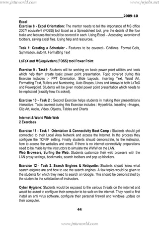________________________________________________2009-10
44
Excel
Exercise 8 - Excel Orientation: The mentor needs to tell the importance of MS office
2007/ equivalent (FOSS) tool Excel as a Spreadsheet tool, give the details of the four
tasks and features that would be covered in each. Using Excel – Accessing, overview of
toolbars, saving excel files, Using help and resources.
Task 1: Creating a Scheduler - Features to be covered:- Gridlines, Format Cells,
Summation, auto fill, Formatting Text
LaTeX and MS/equivalent (FOSS) tool Power Point
Exercise 9 - Task1: Students will be working on basic power point utilities and tools
which help them create basic power point presentation. Topic covered during this
Exercise includes :- PPT Orientation, Slide Layouts, Inserting Text, Word Art,
Formatting Text, Bullets and Numbering, Auto Shapes, Lines and Arrows in both LaTeX
and Powerpoint. Students will be given model power point presentation which needs to
be replicated (exactly how it’s asked).
Exercise 10 - Task 2 : Second Exercise helps students in making their presentations
interactive. Topic covered during this Exercise includes : Hyperlinks, Inserting –Images,
Clip Art, Audio, Video, Objects, Tables and Charts
Internet & World Wide Web
2 Exercises
Exercise 11 - Task 1: Orientation & Connectivity Boot Camp : Students should get
connected to their Local Area Network and access the Internet. In the process they
configure the TCP/IP setting. Finally students should demonstrate, to the instructor,
how to access the websites and email. If there is no internet connectivity preparations
need to be made by the instructors to simulate the WWW on the LAN.
Web Browsers, Surfing the Web: Students customize their web browsers with the
LAN proxy settings, bookmarks, search toolbars and pop up blockers.
Exercise 12 - Task 2: Search Engines & Netiquette: Students should know what
search engines are and how to use the search engines. A few topics would be given to
the students for which they need to search on Google. This should be demonstrated by
the student to the satisfaction of instructors.
Cyber Hygiene: Students would be exposed to the various threats on the internet and
would be asked to configure their computer to be safe on the internet. They need to first
install an anti virus software, configure their personal firewall and windows update on
their computer.
www.jntuworld.com
www.jntuworld.com
www.jwjobs.net
 