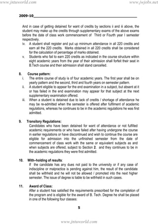 2009-10________________________________________________
5
And in case of getting detained for want of credits by sections ii and iii above, the
student may make up the credits through supplementary exams of the above exams
before the date of class work commencement of Third or Fourth year I semester
respectively.
iv. A student shall register and put up minimum attendance in all 220 credits and
earn all the 220 credits. Marks obtained in all 220 credits shall be considered
for the calculation of percentage of marks obtained.
v. Students who fail to earn 220 credits as indicated in the course structure within
eight academic years from the year of their admission shall forfeit their seat in
B.Tech course and their admission shall stand cancelled.
8. Course pattern:
i. The entire course of study is of four academic years. The first year shall be on
yearly pattern and the second, third and fourth years on semester pattern.
ii. A student eligible to appear for the end examination in a subject, but absent at it
or has failed in the end examination may appear for that subject at the next
supplementary examination offered.
iii. When a student is detained due to lack of credits / shortage of attendance he
may be re-admitted when the semester is offered after fulfilment of academic
regulations, whereas he continues to be in the academic regulations he was first
admitted.
9. Transitory Regulations:
Candidates who have been detained for want of attendance or not fulfilled
academic requirements or who have failed after having undergone the course
in earlier regulations or have discontinued and wish to continue the course are
eligible for admission into the unfinished semester from the date of
commencement of class work with the same or equivalent subjects as and
when subjects are offered, subject to Section 2. and they continues to be in
the academic regulations they were first admitted.
10. With–holding of results:
If the candidate has any dues not paid to the university or if any case of
indiscipline or malpractice is pending against him, the result of the candidate
shall be withheld and he will not be allowed / promoted into the next higher
semester. The issue of degree is liable to be withheld in such cases.
11. Award of Class:
After a student has satisfied the requirements prescribed for the completion of
the program and is eligible for the award of B. Tech. Degree he shall be placed
in one of the following four classes:
www.jntuworld.com
www.jntuworld.com
www.jwjobs.net
 