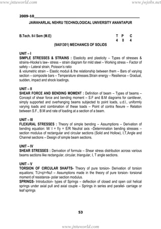 2009-10________________________________________________
53
JAWAHARLAL NEHRU TECHNOLOGICAL UNIVERSITY ANANTAPUR
B.Tech. II-I Sem (M.E) T P C
4 0 4
(9A01301) MECHANICS OF SOLIDS
UNIT – I
SIMPLE STRESSES & STRAINS : Elasticity and plasticity – Types of stresses &
strains–Hooke’s law– stress – strain diagram for mild steel – Working stress – Factor of
safety – Lateral strain, Poisson’s ratio
& volumetric strain – Elastic moduli & the relationship between them – Bars of varying
section – composite bars – Temperature stresses.Strain energy – Resilience – Gradual,
sudden, impact and shock loadings.
UNIT – II
SHEAR FORCE AND BENDING MOMENT : Definition of beam – Types of beams –
Concept of shear force and bending moment – S.F and B.M diagrams for cantilever,
simply supported and overhanging beams subjected to point loads, u.d.l., uniformly
varying loads and combination of these loads – Point of contra flexure – Relation
between S.F., B.M and rate of loading at a section of a beam.
UNIT – III
FLEXURAL STRESSES : Theory of simple bending – Assumptions – Derivation of
bending equation: M/ I = f/y = E/R Neutral axis –Determination bending stresses –
section modulus of rectangular and circular sections (Solid and Hollow), I,T,Angle and
Channel sections – Design of simple beam sections.
UNIT – IV
SHEAR STRESSES : Derivation of formula – Shear stress distribution across various
beams sections like rectangular, circular, triangular, I, T angle sections.
UNIT – V
TORSION OF CIRCULAR SHAFTS- Theory of pure torsion- Derivation of torsion
equations; T/J=q/r=Nθ/l – Assumptions made in the theory of pure torsion- torsional
moment of resistance- polar section modulus.
SPRINGS- Introduction- types of Springs – deflection of closed and open coil helical
springs under axial pull and axial couple – Springs in series and parallel- carriage or
leaf springs
www.jntuworld.com
www.jntuworld.com
www.jwjobs.net
 