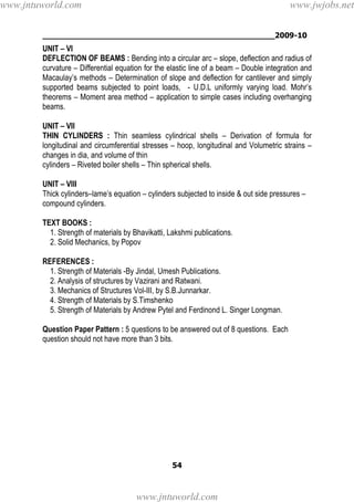 ________________________________________________2009-10
54
UNIT – VI
DEFLECTION OF BEAMS : Bending into a circular arc – slope, deflection and radius of
curvature – Differential equation for the elastic line of a beam – Double integration and
Macaulay’s methods – Determination of slope and deflection for cantilever and simply
supported beams subjected to point loads, - U.D.L uniformly varying load. Mohr’s
theorems – Moment area method – application to simple cases including overhanging
beams.
UNIT – VII
THIN CYLINDERS : Thin seamless cylindrical shells – Derivation of formula for
longitudinal and circumferential stresses – hoop, longitudinal and Volumetric strains –
changes in dia, and volume of thin
cylinders – Riveted boiler shells – Thin spherical shells.
UNIT – VIII
Thick cylinders–lame’s equation – cylinders subjected to inside & out side pressures –
compound cylinders.
TEXT BOOKS :
1. Strength of materials by Bhavikatti, Lakshmi publications.
2. Solid Mechanics, by Popov
REFERENCES :
1. Strength of Materials -By Jindal, Umesh Publications.
2. Analysis of structures by Vazirani and Ratwani.
3. Mechanics of Structures Vol-III, by S.B.Junnarkar.
4. Strength of Materials by S.Timshenko
5. Strength of Materials by Andrew Pytel and Ferdinond L. Singer Longman.
Question Paper Pattern : 5 questions to be answered out of 8 questions. Each
question should not have more than 3 bits.
www.jntuworld.com
www.jntuworld.com
www.jwjobs.net
 