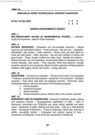 2009-10________________________________________________
67
JAWAHARLAL NEHRU TECHNOLOGICAL UNIVERSITY ANANTAPUR
B.Tech. II-II Sem (M.E) T P C
4 0 4
(9ABS303) ENVIRONMENTAL SCIENCE
UNIT – I
MULTIDISCIPLINARY NATURE OF ENVIRONMENTAL STUDIES : – Definition,
Scope and Importance – Need for Public Awareness.
UNIT – II
NATURAL RESOURCES : Renewable and non-renewable resources – Natural
resources and associated problems – Forest resources – Use and over – exploitation,
deforestation, case studies – Timber extraction – Mining, dams and other effects on
forest and tribal people – Water resources – Use and over utilization of surface and
ground water – Floods, drought, conflicts over water, dams – benefits and problems –
Mineral resources: Use and exploitation, environmental effects of extracting and using
mineral resources, case studies – Food resources: World food problems, changes
caused by agriculture and overgrazing, effects of modern agriculture, fertilizer-pesticide
problems, water logging, salinity, case studies. – Energy resources:
UNIT – III
ECOSYSTEMS : Concept of an ecosystem. – Structure and function of an ecosystem
– Producers, consumers and decomposers – Energy flow in the ecosystem – Ecological
sucession – Food chains, food webs and ecological pyramids – Introduction, types,
characteristic features, structure and function of the following ecosystem:
a. Forest ecosystem.
b. Grassland ecosystem
c. Desert ecosystem
d. Aquatic ecosystems (ponds, streams, lakes, rivers, oceans, estuaries)
UNIT – IV
BIODIVERSITY AND ITS CONSERVATION : Introduction 0 Definition: genetic, species
and ecosystem diversity – Bio-geographical classification of India – Value of
biodiversity: consumptive use, Productive use, social, ethical, aesthetic and option
values – Biodiversity at global, National and local levels – India as a mega-diversity
nation – Hot-soports of biodiversity – Threats to biodiversity: habitat loss, poaching of
wildlife, man-wildlife conflicts – Endangered and endemic species of India –
Conservation of biodiversity: In-situ and Ex-situ conservation of biodiversity.
www.jntuworld.com
www.jntuworld.com
www.jwjobs.net
 