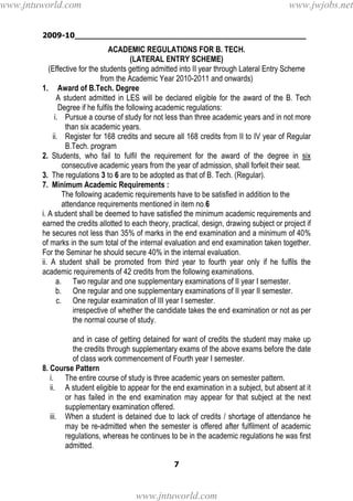 2009-10________________________________________________
7
ACADEMIC REGULATIONS FOR B. TECH.
(LATERAL ENTRY SCHEME)
(Effective for the students getting admitted into II year through Lateral Entry Scheme
from the Academic Year 2010-2011 and onwards)
1. Award of B.Tech. Degree
A student admitted in LES will be declared eligible for the award of the B. Tech
Degree if he fulfils the following academic regulations:
i. Pursue a course of study for not less than three academic years and in not more
than six academic years.
ii. Register for 168 credits and secure all 168 credits from II to IV year of Regular
B.Tech. program
2. Students, who fail to fulfil the requirement for the award of the degree in six
consecutive academic years from the year of admission, shall forfeit their seat.
3. The regulations 3 to 6 are to be adopted as that of B. Tech. (Regular).
7. Minimum Academic Requirements :
The following academic requirements have to be satisfied in addition to the
attendance requirements mentioned in item no.6
i. A student shall be deemed to have satisfied the minimum academic requirements and
earned the credits allotted to each theory, practical, design, drawing subject or project if
he secures not less than 35% of marks in the end examination and a minimum of 40%
of marks in the sum total of the internal evaluation and end examination taken together.
For the Seminar he should secure 40% in the internal evaluation.
ii. A student shall be promoted from third year to fourth year only if he fulfils the
academic requirements of 42 credits from the following examinations.
a. Two regular and one supplementary examinations of II year I semester.
b. One regular and one supplementary examinations of II year II semester.
c. One regular examination of III year I semester.
irrespective of whether the candidate takes the end examination or not as per
the normal course of study.
and in case of getting detained for want of credits the student may make up
the credits through supplementary exams of the above exams before the date
of class work commencement of Fourth year I semester.
8. Course Pattern
i. The entire course of study is three academic years on semester pattern.
ii. A student eligible to appear for the end examination in a subject, but absent at it
or has failed in the end examination may appear for that subject at the next
supplementary examination offered.
iii. When a student is detained due to lack of credits / shortage of attendance he
may be re-admitted when the semester is offered after fulfilment of academic
regulations, whereas he continues to be in the academic regulations he was first
admitted.
www.jntuworld.com
www.jntuworld.com
www.jwjobs.net
 