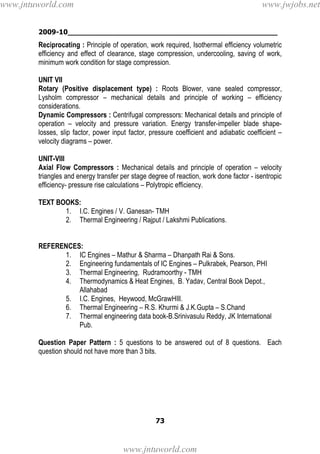 2009-10________________________________________________
73
Reciprocating : Principle of operation, work required, Isothermal efficiency volumetric
efficiency and effect of clearance, stage compression, undercooling, saving of work,
minimum work condition for stage compression.
UNIT VII
Rotary (Positive displacement type) : Roots Blower, vane sealed compressor,
Lysholm compressor – mechanical details and principle of working – efficiency
considerations.
Dynamic Compressors : Centrifugal compressors: Mechanical details and principle of
operation – velocity and pressure variation. Energy transfer-impeller blade shape-
losses, slip factor, power input factor, pressure coefficient and adiabatic coefficient –
velocity diagrams – power.
UNIT-VIII
Axial Flow Compressors : Mechanical details and principle of operation – velocity
triangles and energy transfer per stage degree of reaction, work done factor - isentropic
efficiency- pressure rise calculations – Polytropic efficiency.
TEXT BOOKS:
1. I.C. Engines / V. Ganesan- TMH
2. Thermal Engineering / Rajput / Lakshmi Publications.
REFERENCES:
1. IC Engines – Mathur & Sharma – Dhanpath Rai & Sons.
2. Engineering fundamentals of IC Engines – Pulkrabek, Pearson, PHI
3. Thermal Engineering, Rudramoorthy - TMH
4. Thermodynamics & Heat Engines, B. Yadav, Central Book Depot.,
Allahabad
5. I.C. Engines, Heywood, McGrawHIll.
6. Thermal Engineering – R.S. Khurmi & J.K.Gupta – S.Chand
7. Thermal engineering data book-B.Srinivasulu Reddy, JK International
Pub.
Question Paper Pattern : 5 questions to be answered out of 8 questions. Each
question should not have more than 3 bits.
www.jntuworld.com
www.jntuworld.com
www.jwjobs.net
 