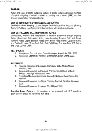 2009-10________________________________________________
81
Nature and scope of capital budgeting, features of capital budgeting proposal, methods
of capital budgeting – payback method, accounting rate of return (ARR) and Net
present value method (Simple problems).
UNIT VII: INTRODUCTION TO FINANCIAL ACCOUNTING
Double-Entry Book Keeping, Journal, Ledger, Trial Balance- Final Accounts (Trading
Account, Profit and Loss Account and Balance Sheet with simple adjustments).
UNIT VIII: FINANCIAL ANALYSIS THROUGH RATIOS
Computation, Analysis and Interpretation of financial statements through Liquidity
Ratios (Current and Quick ratio), Activity ratios (Inventory Turnover Ratio and Debtor
Turnover Ratio), Capital Structure Ratios (Debt- Equity Ratio, Interest Coverage Ratio)
and Profitability ratios (Gross Profit Ratio, Net Profit Ratio, Operating Ratio, P/E Ratios
and EPS), Du Pont Chart.
TEXT BOOKS :
1. Management Economics and Financial Analysis, Aryasri, 4/e, TMH, 2009.
2. Managerial Economics, Varshney & Maheswari, Sultan Chand, 2009.
REFERENCES
1. Financial Accounting and Analysis, Premchand Babu, Madan Mohan,
Himalaya, 2009
2. Managerial Economics and Financial Analysis, S.A. Siddiqui, and A.S.
Siddiqui , New Age International, 2009.
3. Principles of Business Economics, Joseph G. Nellis and David Parker, 2/e,
Pearson.
4. Managerial Economics in a Global Economy, Domnick Salvatore, Cengage,
2009.
5. Managerial Economics, H.L.Ahuja, 3/e, S.Chand, 2009
Question Paper Pattern : 5 questions to be answered out of 8 questions
Each question should not have more than 3 bits
www.jntuworld.com
www.jntuworld.com
www.jwjobs.net
 