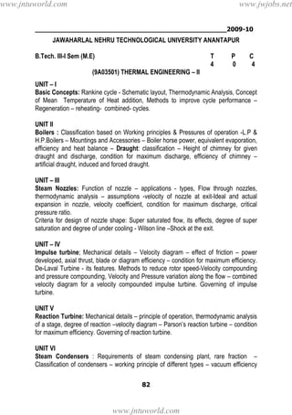 ________________________________________________2009-10
82
JAWAHARLAL NEHRU TECHNOLOGICAL UNIVERSITY ANANTAPUR
B.Tech. III-I Sem (M.E) T P C
4 0 4
(9A03501) THERMAL ENGINEERING – II
UNIT – I
Basic Concepts: Rankine cycle - Schematic layout, Thermodynamic Analysis, Concept
of Mean Temperature of Heat addition, Methods to improve cycle performance –
Regeneration – reheating- combined- cycles.
UNIT II
Boilers : Classification based on Working principles & Pressures of operation -L.P &
H.P.Boilers – Mountings and Accessories – Boiler horse power, equivalent evaporation,
efficiency and heat balance – Draught: classification – Height of chimney for given
draught and discharge, condition for maximum discharge, efficiency of chimney –
artificial draught, induced and forced draught.
UNIT – III
Steam Nozzles: Function of nozzle – applications - types, Flow through nozzles,
thermodynamic analysis – assumptions -velocity of nozzle at exit-Ideal and actual
expansion in nozzle, velocity coefficient, condition for maximum discharge, critical
pressure ratio.
Criteria for design of nozzle shape: Super saturated flow, its effects, degree of super
saturation and degree of under cooling - Wilson line –Shock at the exit.
UNIT – IV
Impulse turbine; Mechanical details – Velocity diagram – effect of friction – power
developed, axial thrust, blade or diagram efficiency – condition for maximum efficiency.
De-Laval Turbine - its features. Methods to reduce rotor speed-Velocity compounding
and pressure compounding, Velocity and Pressure variation along the flow – combined
velocity diagram for a velocity compounded impulse turbine. Governing of impulse
turbine.
UNIT V
Reaction Turbine: Mechanical details – principle of operation, thermodynamic analysis
of a stage, degree of reaction –velocity diagram – Parson’s reaction turbine – condition
for maximum efficiency. Governing of reaction turbine.
UNIT VI
Steam Condensers : Requirements of steam condensing plant, rare fraction –
Classification of condensers – working principle of different types – vacuum efficiency
www.jntuworld.com
www.jntuworld.com
www.jwjobs.net
 
