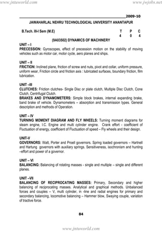 ________________________________________________2009-10
84
JAWAHARLAL NEHRU TECHNOLOGICAL UNIVERSITY ANANTAPUR
B.Tech. III-I Sem (M.E) T P C
4 0 4
(9A03502) DYNAMICS OF MACHINERY
UNIT – I
PRECESSION: Gyroscopes, effect of precession motion on the stability of moving
vehicles such as motor car, motor cycle, aero planes and ships.
UNIT – II
FRICTION: Inclined plane, friction of screw and nuts, pivot and collar, uniform pressure,
uniform wear, Friction circle and friction axis : lubricated surfaces, boundary friction, film
lubrication.
UNIT –III
CLUTCHES: Friction clutches- Single Disc or plate clutch, Multiple Disc Clutch, Cone
Clutch, Centrifugal Clutch.
BRAKES AND DYNAMOMETERS: Simple block brakes, internal expanding brake,
band brake of vehicle. Dynamometers – absorption and transmission types. General
description and methods of Operation.
UNIT – IV
TURNING MOMENT DIAGRAM AND FLY WHEELS: Turning moment diagrams for
steam engine, I.C. Engine and multi cylinder engine. Crank effort - coefficient of
Fluctuation of energy, coefficient of Fluctuation of speed – Fly wheels and their design.
UNIT-V
GOVERNORS: Watt, Porter and Proell governors. Spring loaded governors – Hartnell
and Hartung governors with auxiliary springs. Sensitiveness, isochronism and hunting
–effort and power of a governor.
UNIT – VI
BALANCING: Balancing of rotating masses - single and multiple – single and different
planes.
UNIT –VII
BALANCING OF RECIPROCATING MASSES: Primary, Secondary and higher
balancing of reciprocating masses. Analytical and graphical methods. Unbalanced
forces and couples – V, multi cylinder, in -line and radial engines for primary and
secondary balancing, locomotive balancing – Hammer blow, Swaying couple, variation
of tractive force.
www.jntuworld.com
www.jntuworld.com
www.jwjobs.net
 