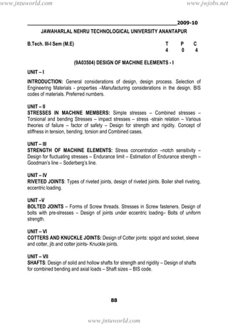 ________________________________________________2009-10
88
JAWAHARLAL NEHRU TECHNOLOGICAL UNIVERSITY ANANTAPUR
B.Tech. III-I Sem (M.E) T P C
4 0 4
(9A03504) DESIGN OF MACHINE ELEMENTS - I
UNIT – I
INTRODUCTION: General considerations of design, design process. Selection of
Engineering Materials - properties –Manufacturing considerations in the design. BIS
codes of materials. Preferred numbers.
UNIT – II
STRESSES IN MACHINE MEMBERS: Simple stresses – Combined stresses –
Torsional and bending Stresses – impact stresses – stress -strain relation – Various
theories of failure – factor of safety – Design for strength and rigidity. Concept of
stiffness in tension, bending, torsion and Combined cases.
UNIT – III
STRENGTH OF MACHINE ELEMENTS: Stress concentration –notch sensitivity –
Design for fluctuating stresses – Endurance limit – Estimation of Endurance strength –
Goodman’s line – Soderberg’s line.
UNIT – IV
RIVETED JOINTS: Types of riveted joints, design of riveted joints. Boiler shell riveting,
eccentric loading.
UNIT –V
BOLTED JOINTS – Forms of Screw threads. Stresses in Screw fasteners. Design of
bolts with pre-stresses – Design of joints under eccentric loading– Bolts of uniform
strength.
UNIT – VI
COTTERS AND KNUCKLE JOINTS: Design of Cotter joints: spigot and socket, sleeve
and cotter, jib and cotter joints- Knuckle joints.
UNIT – VII
SHAFTS: Design of solid and hollow shafts for strength and rigidity – Design of shafts
for combined bending and axial loads – Shaft sizes – BIS code.
www.jntuworld.com
www.jntuworld.com
www.jwjobs.net
 