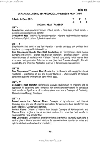 ________________________________________________2009-10
90
JAWAHARLAL NEHRU TECHNOLOGICAL UNIVERSITY ANANTAPUR
B.Tech. III-I Sem (M.E) T P C
4 0 4
(9A03505) HEAT TRANSFER
UNIT – I
Introduction: Modes and mechanisms of heat transfer – Basic laws of heat transfer –
General applications of heat transfer.
Conduction Heat Transfer: Fourier rate equation – General heat conduction equation
in Cartesian, Cylindrical and Spherical coordinates.
UNIT – II
Simplification and forms of the field equation – steady, unsteady and periodic heat
transfer – boundary and Initial conditions.
One Dimensional Steady State Heat Conduction: in Homogeneous slabs, hollow
cylinders and spheres – overall heat transfer coefficient – electrical analogy – Critical
radius/thickness of insulation-with Variable Thermal conductivity –with internal heat
sources or Heat generation. Extended surface (fins) Heat Transfer – Long Fin, Fin with
insulated tip and Short Fin, Application to errors in Temperature measurement.
UNIT III
One Dimensional Transient Heat Conduction: in Systems with negligible internal
resistance – Significance of Biot and Fourier Numbers - Chart solutions of transient
conduction systems- Problems on semi-infinite body.
UNIT – IV
Convective Heat Transfer: Dimensional analysis–Buckingham π Theorem and its
application for developing semi – empirical non- dimensional correlations for convective
heat transfer – Significance of non-dimensional numbers – Concepts of Continuity,
Momentum and Energy Equations.
UNIT – V
Forced convection: External Flows: Concepts of hydrodynamic and thermal
boundary layer and use of empirical correlations for convective heat transfer for flow
over-Flat plates, Cylinders and spheres..
Internal Flows: Division of internal flow through Concepts of Hydrodynamic and
Thermal Entry Lengths – Use of empirical relations for convective heat transfer in
Horizontal Pipe Flow, annular flow.
Free Convection: Development of Hydrodynamic and thermal boundary layer along a
vertical plate – Use of empirical relations for convective heat transfer on plates and
cylinders in horizontal and vertical orientation.
www.jntuworld.com
www.jntuworld.com
www.jwjobs.net
 