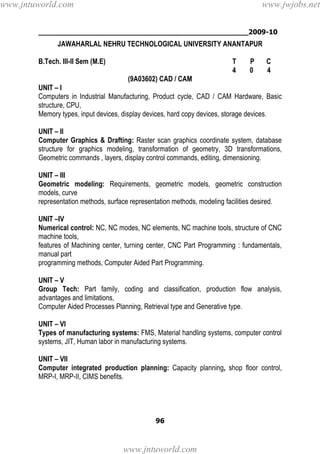 ________________________________________________2009-10
96
JAWAHARLAL NEHRU TECHNOLOGICAL UNIVERSITY ANANTAPUR
B.Tech. III-II Sem (M.E) T P C
4 0 4
(9A03602) CAD / CAM
UNIT – I
Computers in Industrial Manufacturing, Product cycle, CAD / CAM Hardware, Basic
structure, CPU,
Memory types, input devices, display devices, hard copy devices, storage devices.
UNIT – II
Computer Graphics & Drafting: Raster scan graphics coordinate system, database
structure for graphics modeling, transformation of geometry, 3D transformations,
Geometric commands , layers, display control commands, editing, dimensioning.
UNIT – III
Geometric modeling: Requirements, geometric models, geometric construction
models, curve
representation methods, surface representation methods, modeling facilities desired.
UNIT –IV
Numerical control: NC, NC modes, NC elements, NC machine tools, structure of CNC
machine tools,
features of Machining center, turning center, CNC Part Programming : fundamentals,
manual part
programming methods, Computer Aided Part Programming.
UNIT – V
Group Tech: Part family, coding and classification, production flow analysis,
advantages and limitations,
Computer Aided Processes Planning, Retrieval type and Generative type.
UNIT – VI
Types of manufacturing systems: FMS, Material handling systems, computer control
systems, JIT, Human labor in manufacturing systems.
UNIT – VII
Computer integrated production planning: Capacity planning, shop floor control,
MRP-I, MRP-II, CIMS benefits.
www.jntuworld.com
www.jntuworld.com
www.jwjobs.net
 