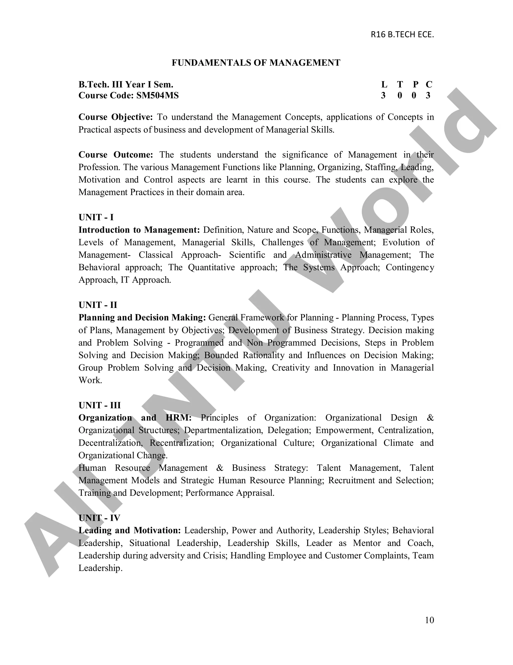 R16 B.TECH ECE.
10
FUNDAMENTALS OF MANAGEMENT
B.Tech. III Year I Sem. L T P C
Course Code: SM504MS 3 0 0 3
Course Objective: To understand the Management Concepts, applications of Concepts in
Practical aspects of business and development of Managerial Skills.
Course Outcome: The students understand the significance of Management in their
Profession. The various Management Functions like Planning, Organizing, Staffing, Leading,
Motivation and Control aspects are learnt in this course. The students can explore the
Management Practices in their domain area.
UNIT - I
Introduction to Management: Definition, Nature and Scope, Functions, Managerial Roles,
Levels of Management, Managerial Skills, Challenges of Management; Evolution of
Management- Classical Approach- Scientific and Administrative Management; The
Behavioral approach; The Quantitative approach; The Systems Approach; Contingency
Approach, IT Approach.
UNIT - II
Planning and Decision Making: General Framework for Planning - Planning Process, Types
of Plans, Management by Objectives; Development of Business Strategy. Decision making
and Problem Solving - Programmed and Non Programmed Decisions, Steps in Problem
Solving and Decision Making; Bounded Rationality and Influences on Decision Making;
Group Problem Solving and Decision Making, Creativity and Innovation in Managerial
Work.
UNIT - III
Organization and HRM: Principles of Organization: Organizational Design &
Organizational Structures; Departmentalization, Delegation; Empowerment, Centralization,
Decentralization, Recentralization; Organizational Culture; Organizational Climate and
Organizational Change.
Human Resource Management & Business Strategy: Talent Management, Talent
Management Models and Strategic Human Resource Planning; Recruitment and Selection;
Training and Development; Performance Appraisal.
UNIT - IV
Leading and Motivation: Leadership, Power and Authority, Leadership Styles; Behavioral
Leadership, Situational Leadership, Leadership Skills, Leader as Mentor and Coach,
Leadership during adversity and Crisis; Handling Employee and Customer Complaints, Team
Leadership.
A
llJN
TU
W
orld
 