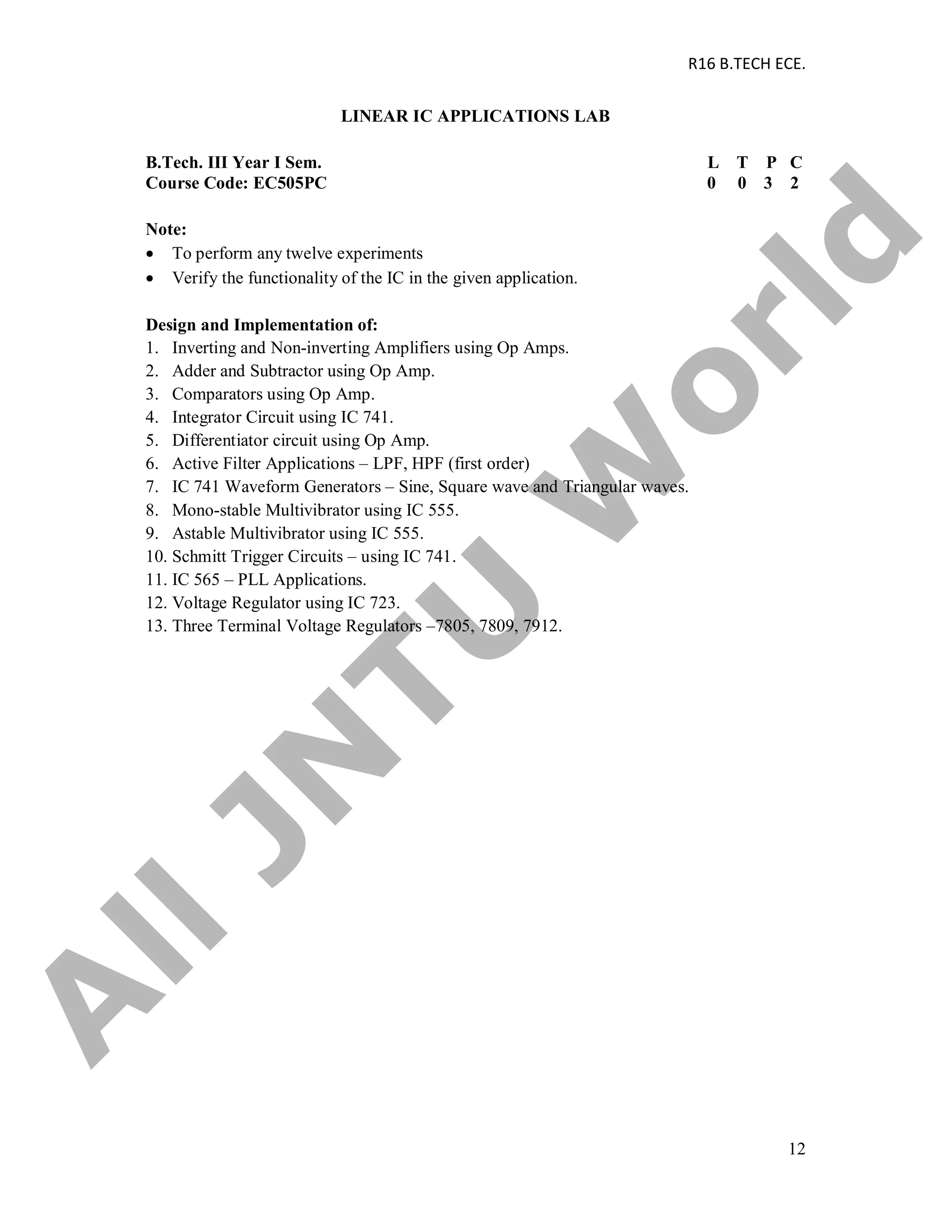R16 B.TECH ECE.
12
LINEAR IC APPLICATIONS LAB
B.Tech. III Year I Sem. L T P C
Course Code: EC505PC 0 0 3 2
Note:
 To perform any twelve experiments
 Verify the functionality of the IC in the given application.
Design and Implementation of:
1. Inverting and Non-inverting Amplifiers using Op Amps.
2. Adder and Subtractor using Op Amp.
3. Comparators using Op Amp.
4. Integrator Circuit using IC 741.
5. Differentiator circuit using Op Amp.
6. Active Filter Applications – LPF, HPF (first order)
7. IC 741 Waveform Generators – Sine, Square wave and Triangular waves.
8. Mono-stable Multivibrator using IC 555.
9. Astable Multivibrator using IC 555.
10. Schmitt Trigger Circuits – using IC 741.
11. IC 565 – PLL Applications.
12. Voltage Regulator using IC 723.
13. Three Terminal Voltage Regulators –7805, 7809, 7912.
A
llJN
TU
W
orld
 