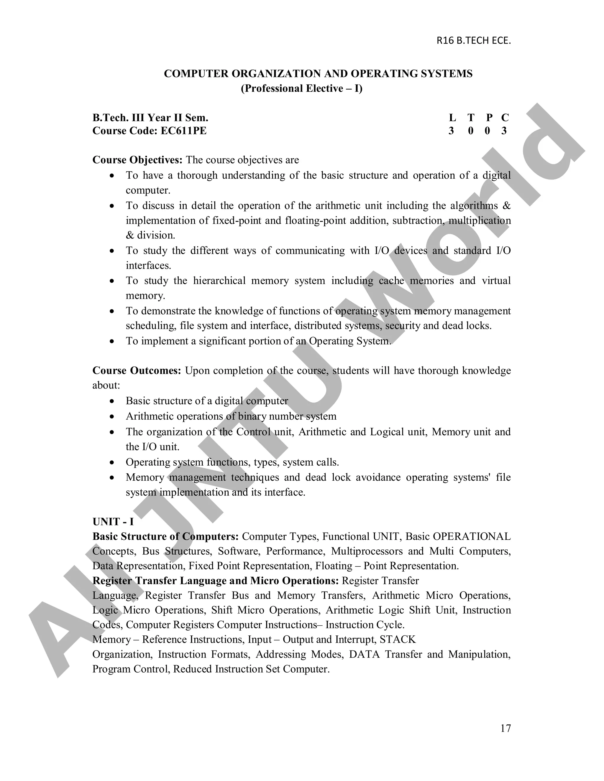 R16 B.TECH ECE.
17
COMPUTER ORGANIZATION AND OPERATING SYSTEMS
(Professional Elective – I)
B.Tech. III Year II Sem. L T P C
Course Code: EC611PE 3 0 0 3
Course Objectives: The course objectives are
 To have a thorough understanding of the basic structure and operation of a digital
computer.
 To discuss in detail the operation of the arithmetic unit including the algorithms &
implementation of fixed-point and floating-point addition, subtraction, multiplication
& division.
 To study the different ways of communicating with I/O devices and standard I/O
interfaces.
 To study the hierarchical memory system including cache memories and virtual
memory.
 To demonstrate the knowledge of functions of operating system memory management
scheduling, file system and interface, distributed systems, security and dead locks.
 To implement a significant portion of an Operating System.
Course Outcomes: Upon completion of the course, students will have thorough knowledge
about:
 Basic structure of a digital computer
 Arithmetic operations of binary number system
 The organization of the Control unit, Arithmetic and Logical unit, Memory unit and
the I/O unit.
 Operating system functions, types, system calls.
 Memory management techniques and dead lock avoidance operating systems' file
system implementation and its interface.
UNIT - I
Basic Structure of Computers: Computer Types, Functional UNIT, Basic OPERATIONAL
Concepts, Bus Structures, Software, Performance, Multiprocessors and Multi Computers,
Data Representation, Fixed Point Representation, Floating – Point Representation.
Register Transfer Language and Micro Operations: Register Transfer
Language, Register Transfer Bus and Memory Transfers, Arithmetic Micro Operations,
Logic Micro Operations, Shift Micro Operations, Arithmetic Logic Shift Unit, Instruction
Codes, Computer Registers Computer Instructions– Instruction Cycle.
Memory – Reference Instructions, Input – Output and Interrupt, STACK
Organization, Instruction Formats, Addressing Modes, DATA Transfer and Manipulation,
Program Control, Reduced Instruction Set Computer.
A
llJN
TU
W
orld
 