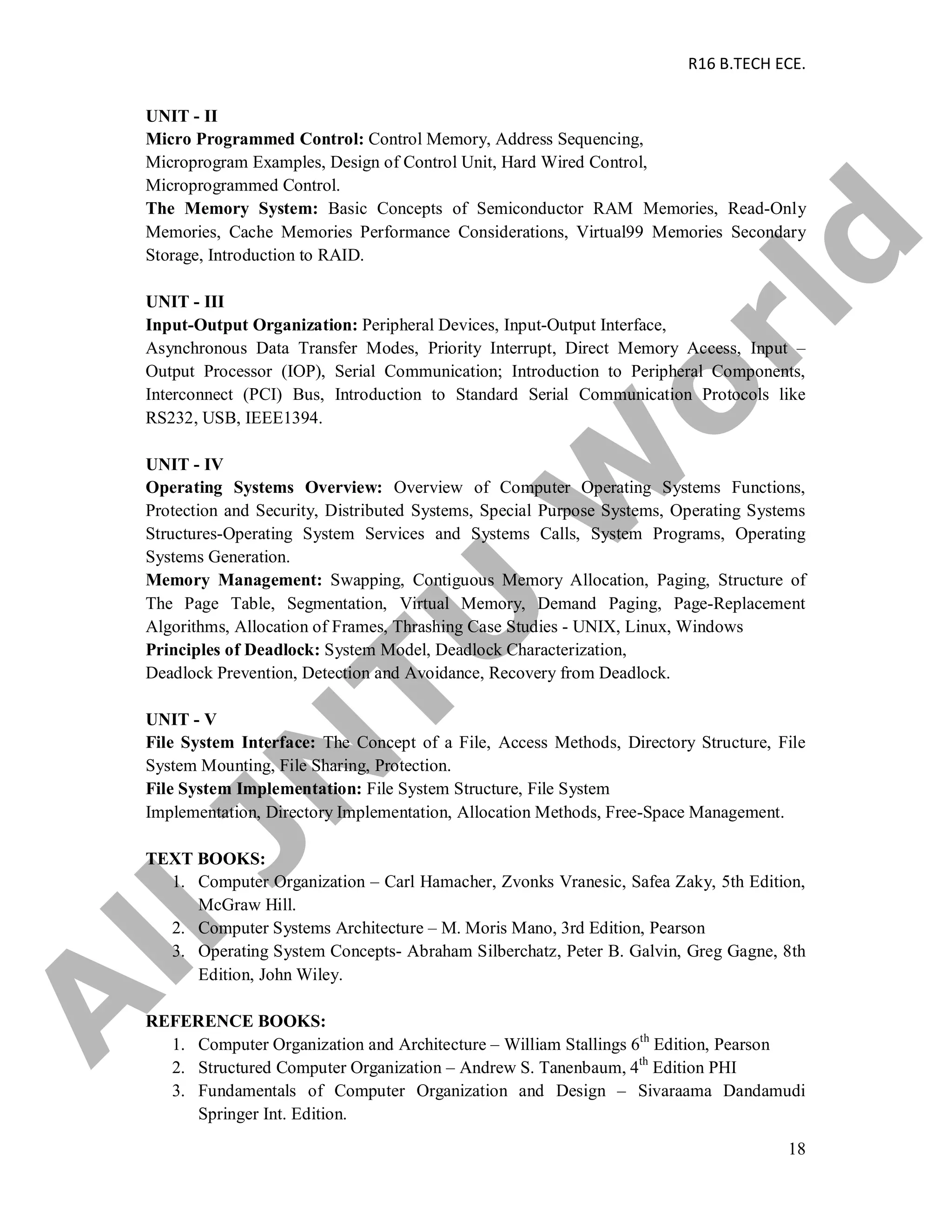 R16 B.TECH ECE.
18
UNIT - II
Micro Programmed Control: Control Memory, Address Sequencing,
Microprogram Examples, Design of Control Unit, Hard Wired Control,
Microprogrammed Control.
The Memory System: Basic Concepts of Semiconductor RAM Memories, Read-Only
Memories, Cache Memories Performance Considerations, Virtual99 Memories Secondary
Storage, Introduction to RAID.
UNIT - III
Input-Output Organization: Peripheral Devices, Input-Output Interface,
Asynchronous Data Transfer Modes, Priority Interrupt, Direct Memory Access, Input –
Output Processor (IOP), Serial Communication; Introduction to Peripheral Components,
Interconnect (PCI) Bus, Introduction to Standard Serial Communication Protocols like
RS232, USB, IEEE1394.
UNIT - IV
Operating Systems Overview: Overview of Computer Operating Systems Functions,
Protection and Security, Distributed Systems, Special Purpose Systems, Operating Systems
Structures-Operating System Services and Systems Calls, System Programs, Operating
Systems Generation.
Memory Management: Swapping, Contiguous Memory Allocation, Paging, Structure of
The Page Table, Segmentation, Virtual Memory, Demand Paging, Page-Replacement
Algorithms, Allocation of Frames, Thrashing Case Studies - UNIX, Linux, Windows
Principles of Deadlock: System Model, Deadlock Characterization,
Deadlock Prevention, Detection and Avoidance, Recovery from Deadlock.
UNIT - V
File System Interface: The Concept of a File, Access Methods, Directory Structure, File
System Mounting, File Sharing, Protection.
File System Implementation: File System Structure, File System
Implementation, Directory Implementation, Allocation Methods, Free-Space Management.
TEXT BOOKS:
1. Computer Organization – Carl Hamacher, Zvonks Vranesic, Safea Zaky, 5th Edition,
McGraw Hill.
2. Computer Systems Architecture – M. Moris Mano, 3rd Edition, Pearson
3. Operating System Concepts- Abraham Silberchatz, Peter B. Galvin, Greg Gagne, 8th
Edition, John Wiley.
REFERENCE BOOKS:
1. Computer Organization and Architecture – William Stallings 6th
Edition, Pearson
2. Structured Computer Organization – Andrew S. Tanenbaum, 4th
Edition PHI
3. Fundamentals of Computer Organization and Design – Sivaraama Dandamudi
Springer Int. Edition.
A
llJN
TU
W
orld
 