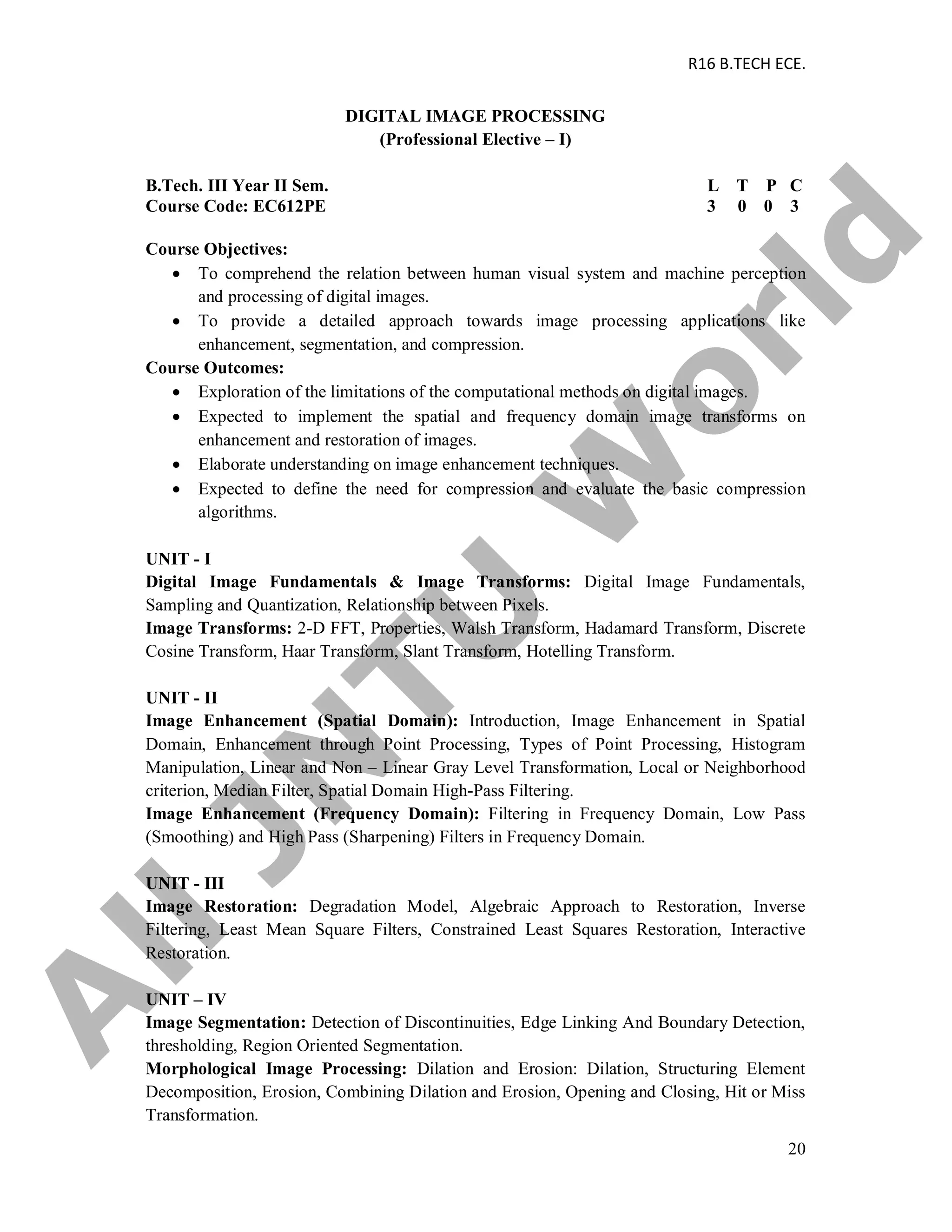 R16 B.TECH ECE.
20
DIGITAL IMAGE PROCESSING
(Professional Elective – I)
B.Tech. III Year II Sem. L T P C
Course Code: EC612PE 3 0 0 3
Course Objectives:
 To comprehend the relation between human visual system and machine perception
and processing of digital images.
 To provide a detailed approach towards image processing applications like
enhancement, segmentation, and compression.
Course Outcomes:
 Exploration of the limitations of the computational methods on digital images.
 Expected to implement the spatial and frequency domain image transforms on
enhancement and restoration of images.
 Elaborate understanding on image enhancement techniques.
 Expected to define the need for compression and evaluate the basic compression
algorithms.
UNIT - I
Digital Image Fundamentals & Image Transforms: Digital Image Fundamentals,
Sampling and Quantization, Relationship between Pixels.
Image Transforms: 2-D FFT, Properties, Walsh Transform, Hadamard Transform, Discrete
Cosine Transform, Haar Transform, Slant Transform, Hotelling Transform.
UNIT - II
Image Enhancement (Spatial Domain): Introduction, Image Enhancement in Spatial
Domain, Enhancement through Point Processing, Types of Point Processing, Histogram
Manipulation, Linear and Non – Linear Gray Level Transformation, Local or Neighborhood
criterion, Median Filter, Spatial Domain High-Pass Filtering.
Image Enhancement (Frequency Domain): Filtering in Frequency Domain, Low Pass
(Smoothing) and High Pass (Sharpening) Filters in Frequency Domain.
UNIT - III
Image Restoration: Degradation Model, Algebraic Approach to Restoration, Inverse
Filtering, Least Mean Square Filters, Constrained Least Squares Restoration, Interactive
Restoration.
UNIT – IV
Image Segmentation: Detection of Discontinuities, Edge Linking And Boundary Detection,
thresholding, Region Oriented Segmentation.
Morphological Image Processing: Dilation and Erosion: Dilation, Structuring Element
Decomposition, Erosion, Combining Dilation and Erosion, Opening and Closing, Hit or Miss
Transformation.
A
llJN
TU
W
orld
 
