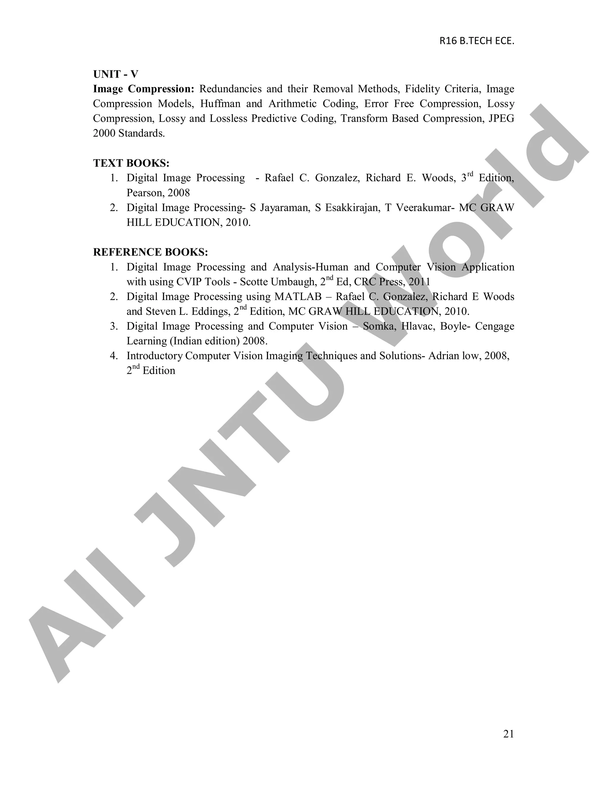 R16 B.TECH ECE.
21
UNIT - V
Image Compression: Redundancies and their Removal Methods, Fidelity Criteria, Image
Compression Models, Huffman and Arithmetic Coding, Error Free Compression, Lossy
Compression, Lossy and Lossless Predictive Coding, Transform Based Compression, JPEG
2000 Standards.
TEXT BOOKS:
1. Digital Image Processing - Rafael C. Gonzalez, Richard E. Woods, 3rd
Edition,
Pearson, 2008
2. Digital Image Processing- S Jayaraman, S Esakkirajan, T Veerakumar- MC GRAW
HILL EDUCATION, 2010.
REFERENCE BOOKS:
1. Digital Image Processing and Analysis-Human and Computer Vision Application
with using CVIP Tools - Scotte Umbaugh, 2nd
Ed, CRC Press, 2011
2. Digital Image Processing using MATLAB – Rafael C. Gonzalez, Richard E Woods
and Steven L. Eddings, 2nd
Edition, MC GRAW HILL EDUCATION, 2010.
3. Digital Image Processing and Computer Vision – Somka, Hlavac, Boyle- Cengage
Learning (Indian edition) 2008.
4. Introductory Computer Vision Imaging Techniques and Solutions- Adrian low, 2008,
2nd
Edition
A
llJN
TU
W
orld
 
