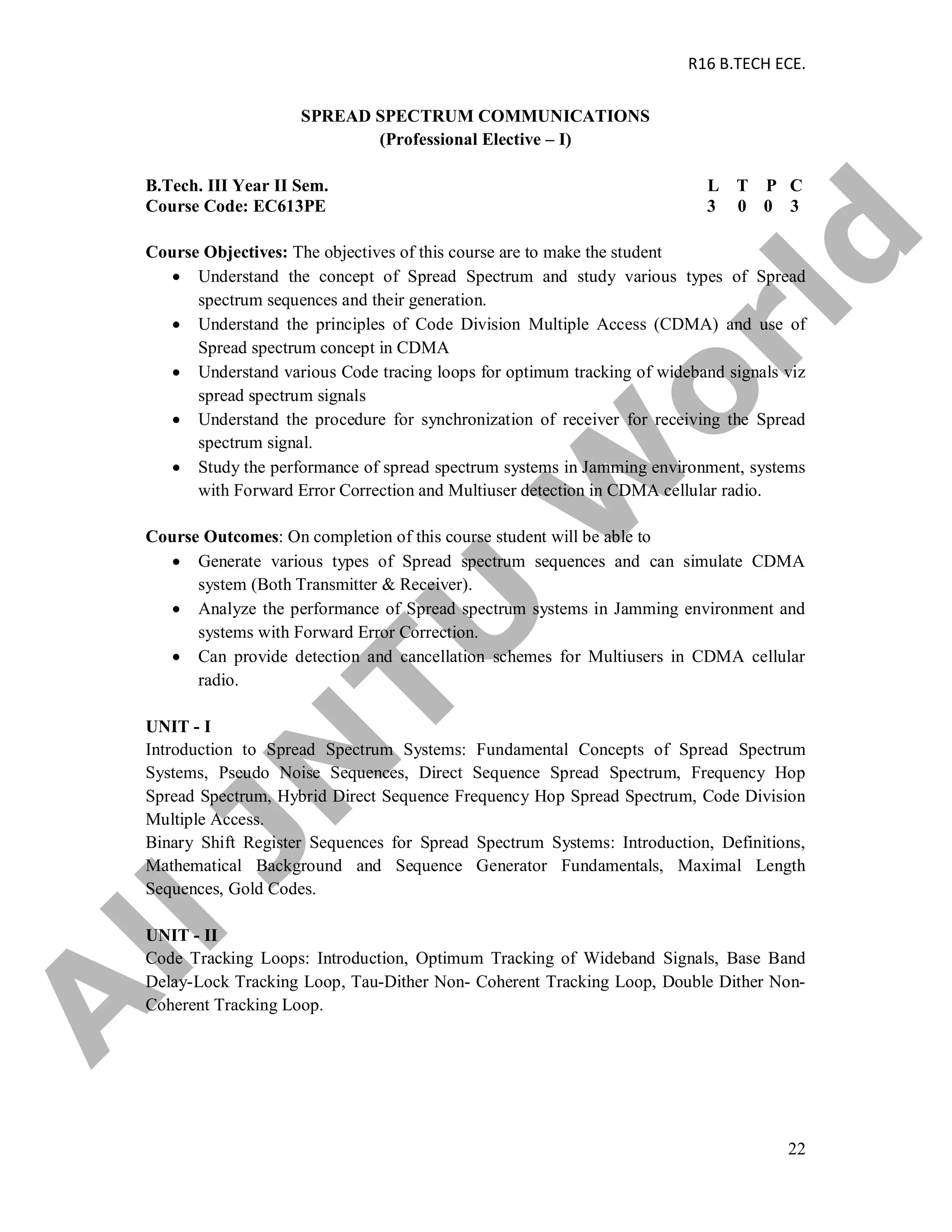 R16 B.TECH ECE.
22
SPREAD SPECTRUM COMMUNICATIONS
(Professional Elective – I)
B.Tech. III Year II Sem. L T P C
Course Code: EC613PE 3 0 0 3
Course Objectives: The objectives of this course are to make the student
 Understand the concept of Spread Spectrum and study various types of Spread
spectrum sequences and their generation.
 Understand the principles of Code Division Multiple Access (CDMA) and use of
Spread spectrum concept in CDMA
 Understand various Code tracing loops for optimum tracking of wideband signals viz
spread spectrum signals
 Understand the procedure for synchronization of receiver for receiving the Spread
spectrum signal.
 Study the performance of spread spectrum systems in Jamming environment, systems
with Forward Error Correction and Multiuser detection in CDMA cellular radio.
Course Outcomes: On completion of this course student will be able to
 Generate various types of Spread spectrum sequences and can simulate CDMA
system (Both Transmitter & Receiver).
 Analyze the performance of Spread spectrum systems in Jamming environment and
systems with Forward Error Correction.
 Can provide detection and cancellation schemes for Multiusers in CDMA cellular
radio.
UNIT - I
Introduction to Spread Spectrum Systems: Fundamental Concepts of Spread Spectrum
Systems, Pseudo Noise Sequences, Direct Sequence Spread Spectrum, Frequency Hop
Spread Spectrum, Hybrid Direct Sequence Frequency Hop Spread Spectrum, Code Division
Multiple Access.
Binary Shift Register Sequences for Spread Spectrum Systems: Introduction, Definitions,
Mathematical Background and Sequence Generator Fundamentals, Maximal Length
Sequences, Gold Codes.
UNIT - II
Code Tracking Loops: Introduction, Optimum Tracking of Wideband Signals, Base Band
Delay-Lock Tracking Loop, Tau-Dither Non- Coherent Tracking Loop, Double Dither Non-
Coherent Tracking Loop.
A
llJN
TU
W
orld
 