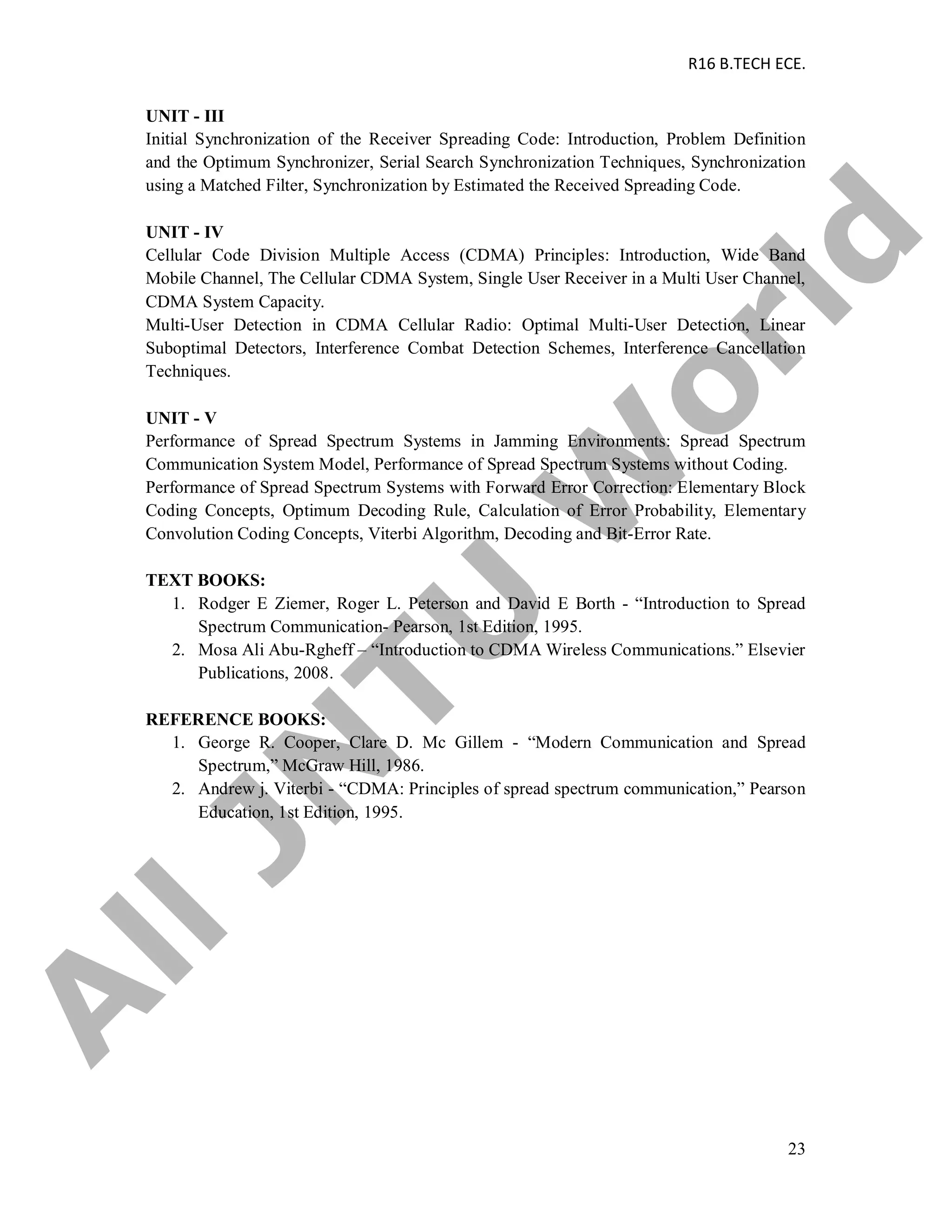 R16 B.TECH ECE.
23
UNIT - III
Initial Synchronization of the Receiver Spreading Code: Introduction, Problem Definition
and the Optimum Synchronizer, Serial Search Synchronization Techniques, Synchronization
using a Matched Filter, Synchronization by Estimated the Received Spreading Code.
UNIT - IV
Cellular Code Division Multiple Access (CDMA) Principles: Introduction, Wide Band
Mobile Channel, The Cellular CDMA System, Single User Receiver in a Multi User Channel,
CDMA System Capacity.
Multi-User Detection in CDMA Cellular Radio: Optimal Multi-User Detection, Linear
Suboptimal Detectors, Interference Combat Detection Schemes, Interference Cancellation
Techniques.
UNIT - V
Performance of Spread Spectrum Systems in Jamming Environments: Spread Spectrum
Communication System Model, Performance of Spread Spectrum Systems without Coding.
Performance of Spread Spectrum Systems with Forward Error Correction: Elementary Block
Coding Concepts, Optimum Decoding Rule, Calculation of Error Probability, Elementary
Convolution Coding Concepts, Viterbi Algorithm, Decoding and Bit-Error Rate.
TEXT BOOKS:
1. Rodger E Ziemer, Roger L. Peterson and David E Borth - “Introduction to Spread
Spectrum Communication- Pearson, 1st Edition, 1995.
2. Mosa Ali Abu-Rgheff – “Introduction to CDMA Wireless Communications.” Elsevier
Publications, 2008.
REFERENCE BOOKS:
1. George R. Cooper, Clare D. Mc Gillem - “Modern Communication and Spread
Spectrum,” McGraw Hill, 1986.
2. Andrew j. Viterbi - “CDMA: Principles of spread spectrum communication,” Pearson
Education, 1st Edition, 1995.
A
llJN
TU
W
orld
 