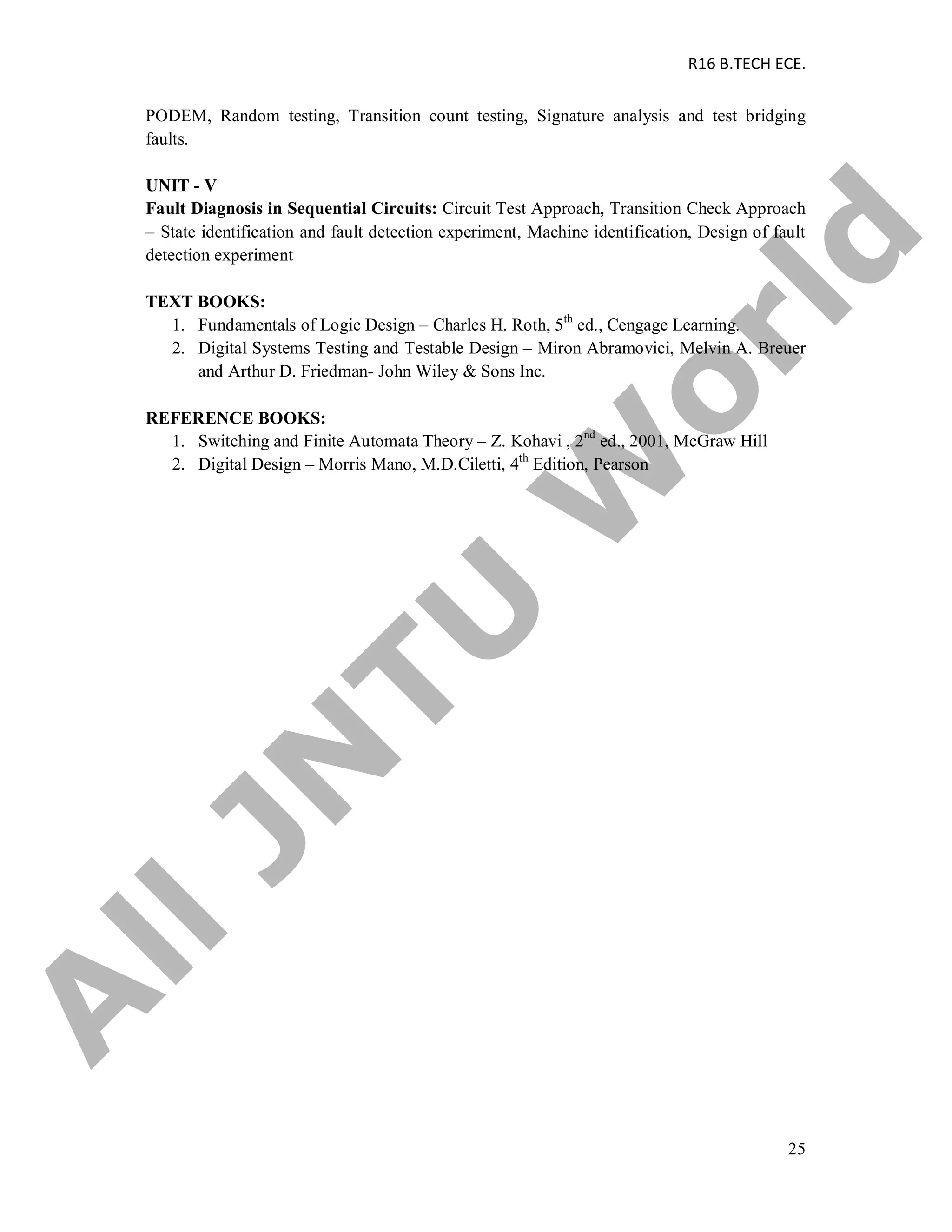 R16 B.TECH ECE.
25
PODEM, Random testing, Transition count testing, Signature analysis and test bridging
faults.
UNIT - V
Fault Diagnosis in Sequential Circuits: Circuit Test Approach, Transition Check Approach
– State identification and fault detection experiment, Machine identification, Design of fault
detection experiment
TEXT BOOKS:
1. Fundamentals of Logic Design – Charles H. Roth, 5th
ed., Cengage Learning.
2. Digital Systems Testing and Testable Design – Miron Abramovici, Melvin A. Breuer
and Arthur D. Friedman- John Wiley & Sons Inc.
REFERENCE BOOKS:
1. Switching and Finite Automata Theory – Z. Kohavi , 2nd
ed., 2001, McGraw Hill
2. Digital Design – Morris Mano, M.D.Ciletti, 4th
Edition, Pearson
A
llJN
TU
W
orld
 