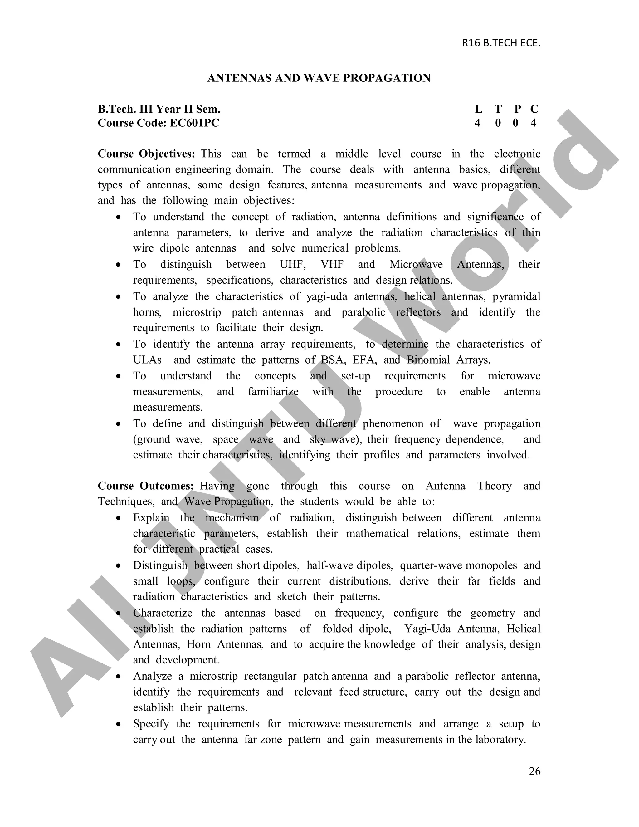 R16 B.TECH ECE.
26
ANTENNAS AND WAVE PROPAGATION
B.Tech. III Year II Sem. L T P C
Course Code: EC601PC 4 0 0 4
Course Objectives: This can be termed a middle level course in the electronic
communication engineering domain. The course deals with antenna basics, different
types of antennas, some design features, antenna measurements and wave propagation,
and has the following main objectives:
 To understand the concept of radiation, antenna definitions and significance of
antenna parameters, to derive and analyze the radiation characteristics of thin
wire dipole antennas and solve numerical problems.
 To distinguish between UHF, VHF and Microwave Antennas, their
requirements, specifications, characteristics and design relations.
 To analyze the characteristics of yagi-uda antennas, helical antennas, pyramidal
horns, microstrip patch antennas and parabolic reflectors and identify the
requirements to facilitate their design.
 To identify the antenna array requirements, to determine the characteristics of
ULAs and estimate the patterns of BSA, EFA, and Binomial Arrays.
 To understand the concepts and set-up requirements for microwave
measurements, and familiarize with the procedure to enable antenna
measurements.
 To define and distinguish between different phenomenon of wave propagation
(ground wave, space wave and sky wave), their frequency dependence, and
estimate their characteristics, identifying their profiles and parameters involved.
Course Outcomes: Having gone through this course on Antenna Theory and
Techniques, and Wave Propagation, the students would be able to:
 Explain the mechanism of radiation, distinguish between different antenna
characteristic parameters, establish their mathematical relations, estimate them
for different practical cases.
 Distinguish between short dipoles, half-wave dipoles, quarter-wave monopoles and
small loops, configure their current distributions, derive their far fields and
radiation characteristics and sketch their patterns.
 Characterize the antennas based on frequency, configure the geometry and
establish the radiation patterns of folded dipole, Yagi-Uda Antenna, Helical
Antennas, Horn Antennas, and to acquire the knowledge of their analysis, design
and development.
 Analyze a microstrip rectangular patch antenna and a parabolic reflector antenna,
identify the requirements and relevant feed structure, carry out the design and
establish their patterns.
 Specify the requirements for microwave measurements and arrange a setup to
carry out the antenna far zone pattern and gain measurements in the laboratory.
A
llJN
TU
W
orld
 