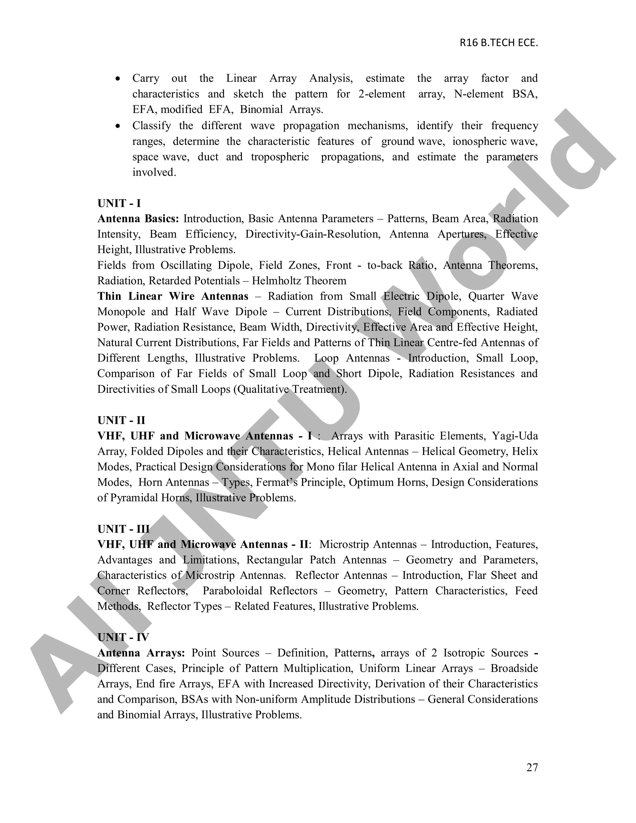 R16 B.TECH ECE.
27
 Carry out the Linear Array Analysis, estimate the array factor and
characteristics and sketch the pattern for 2-element array, N-element BSA,
EFA, modified EFA, Binomial Arrays.
 Classify the different wave propagation mechanisms, identify their frequency
ranges, determine the characteristic features of ground wave, ionospheric wave,
space wave, duct and tropospheric propagations, and estimate the parameters
involved.
UNIT - I
Antenna Basics: Introduction, Basic Antenna Parameters – Patterns, Beam Area, Radiation
Intensity, Beam Efficiency, Directivity-Gain-Resolution, Antenna Apertures, Effective
Height, Illustrative Problems.
Fields from Oscillating Dipole, Field Zones, Front - to-back Ratio, Antenna Theorems,
Radiation, Retarded Potentials – Helmholtz Theorem
Thin Linear Wire Antennas – Radiation from Small Electric Dipole, Quarter Wave
Monopole and Half Wave Dipole – Current Distributions, Field Components, Radiated
Power, Radiation Resistance, Beam Width, Directivity, Effective Area and Effective Height,
Natural Current Distributions, Far Fields and Patterns of Thin Linear Centre-fed Antennas of
Different Lengths, Illustrative Problems. Loop Antennas - Introduction, Small Loop,
Comparison of Far Fields of Small Loop and Short Dipole, Radiation Resistances and
Directivities of Small Loops (Qualitative Treatment).
UNIT - II
VHF, UHF and Microwave Antennas - I : Arrays with Parasitic Elements, Yagi-Uda
Array, Folded Dipoles and their Characteristics, Helical Antennas – Helical Geometry, Helix
Modes, Practical Design Considerations for Mono filar Helical Antenna in Axial and Normal
Modes, Horn Antennas – Types, Fermat’s Principle, Optimum Horns, Design Considerations
of Pyramidal Horns, Illustrative Problems.
UNIT - III
VHF, UHF and Microwave Antennas - II: Microstrip Antennas – Introduction, Features,
Advantages and Limitations, Rectangular Patch Antennas – Geometry and Parameters,
Characteristics of Microstrip Antennas. Reflector Antennas – Introduction, Flar Sheet and
Corner Reflectors, Paraboloidal Reflectors – Geometry, Pattern Characteristics, Feed
Methods, Reflector Types – Related Features, Illustrative Problems.
UNIT - IV
Antenna Arrays: Point Sources – Definition, Patterns, arrays of 2 Isotropic Sources -
Different Cases, Principle of Pattern Multiplication, Uniform Linear Arrays – Broadside
Arrays, End fire Arrays, EFA with Increased Directivity, Derivation of their Characteristics
and Comparison, BSAs with Non-uniform Amplitude Distributions – General Considerations
and Binomial Arrays, Illustrative Problems.
A
llJN
TU
W
orld
 