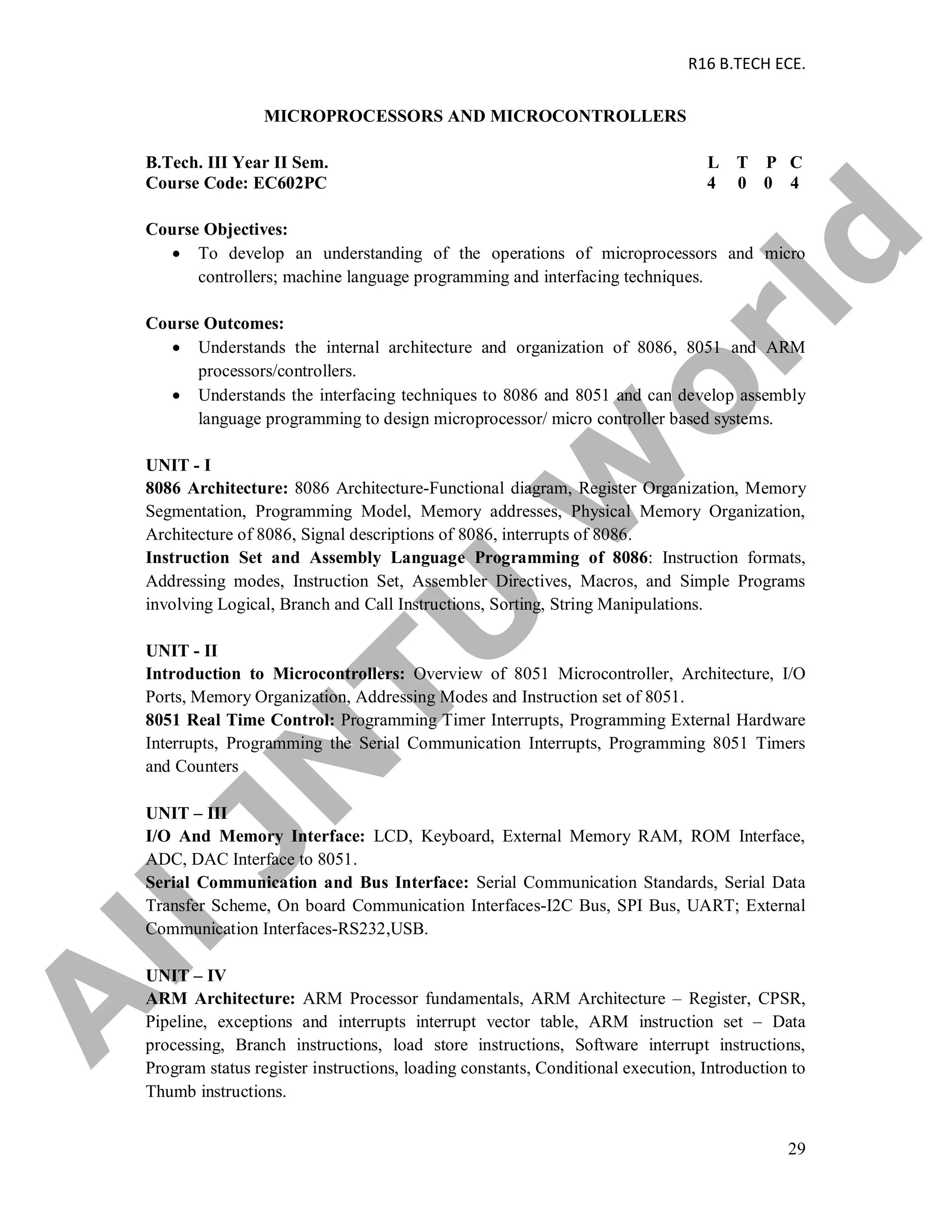 R16 B.TECH ECE.
29
MICROPROCESSORS AND MICROCONTROLLERS
B.Tech. III Year II Sem. L T P C
Course Code: EC602PC 4 0 0 4
Course Objectives:
 To develop an understanding of the operations of microprocessors and micro
controllers; machine language programming and interfacing techniques.
Course Outcomes:
 Understands the internal architecture and organization of 8086, 8051 and ARM
processors/controllers.
 Understands the interfacing techniques to 8086 and 8051 and can develop assembly
language programming to design microprocessor/ micro controller based systems.
UNIT - I
8086 Architecture: 8086 Architecture-Functional diagram, Register Organization, Memory
Segmentation, Programming Model, Memory addresses, Physical Memory Organization,
Architecture of 8086, Signal descriptions of 8086, interrupts of 8086.
Instruction Set and Assembly Language Programming of 8086: Instruction formats,
Addressing modes, Instruction Set, Assembler Directives, Macros, and Simple Programs
involving Logical, Branch and Call Instructions, Sorting, String Manipulations.
UNIT - II
Introduction to Microcontrollers: Overview of 8051 Microcontroller, Architecture, I/O
Ports, Memory Organization, Addressing Modes and Instruction set of 8051.
8051 Real Time Control: Programming Timer Interrupts, Programming External Hardware
Interrupts, Programming the Serial Communication Interrupts, Programming 8051 Timers
and Counters
UNIT – III
I/O And Memory Interface: LCD, Keyboard, External Memory RAM, ROM Interface,
ADC, DAC Interface to 8051.
Serial Communication and Bus Interface: Serial Communication Standards, Serial Data
Transfer Scheme, On board Communication Interfaces-I2C Bus, SPI Bus, UART; External
Communication Interfaces-RS232,USB.
UNIT – IV
ARM Architecture: ARM Processor fundamentals, ARM Architecture – Register, CPSR,
Pipeline, exceptions and interrupts interrupt vector table, ARM instruction set – Data
processing, Branch instructions, load store instructions, Software interrupt instructions,
Program status register instructions, loading constants, Conditional execution, Introduction to
Thumb instructions.
A
llJN
TU
W
orld
 