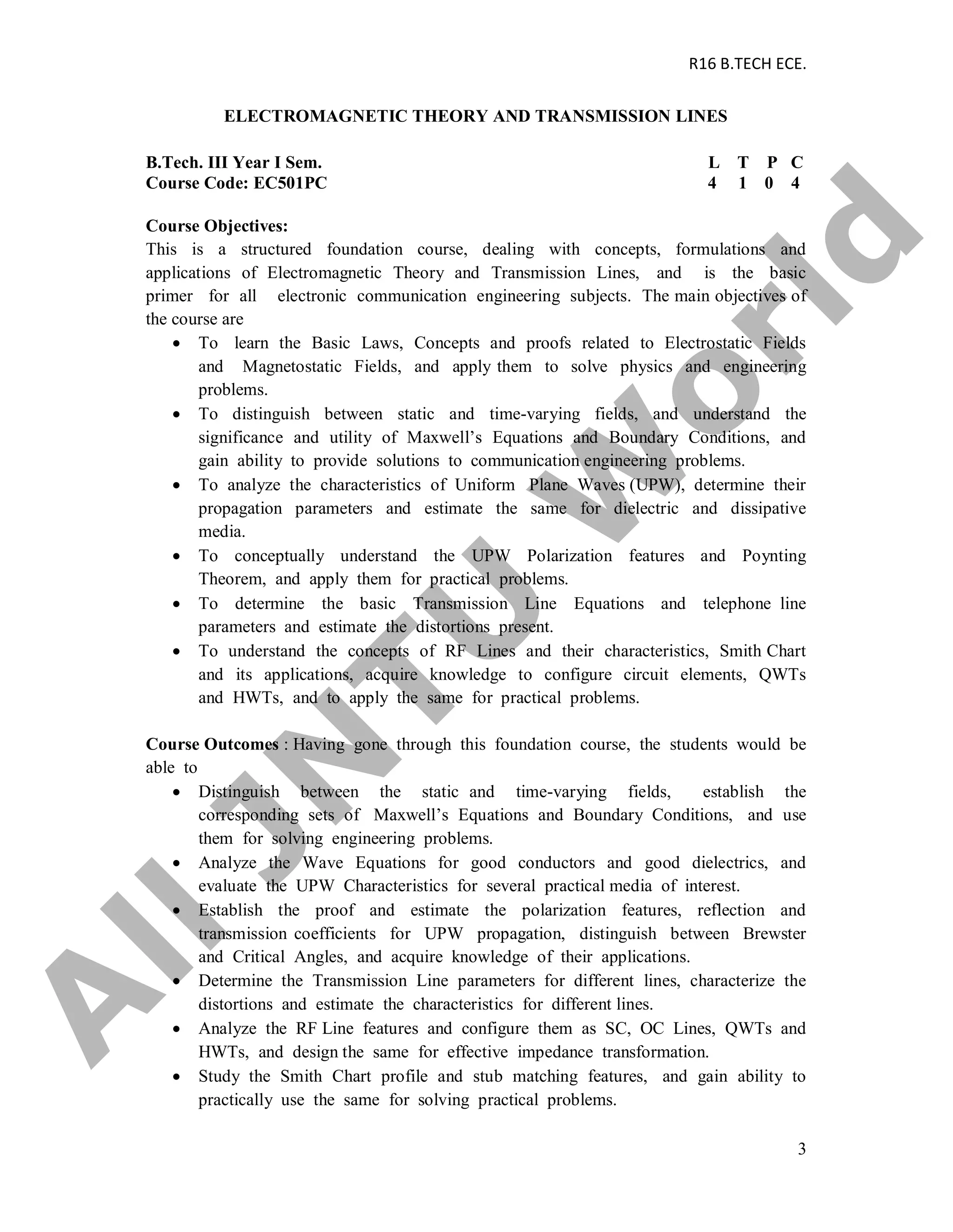 R16 B.TECH ECE.
3
ELECTROMAGNETIC THEORY AND TRANSMISSION LINES
B.Tech. III Year I Sem. L T P C
Course Code: EC501PC 4 1 0 4
Course Objectives:
This is a structured foundation course, dealing with concepts, formulations and
applications of Electromagnetic Theory and Transmission Lines, and is the basic
primer for all electronic communication engineering subjects. The main objectives of
the course are
 To learn the Basic Laws, Concepts and proofs related to Electrostatic Fields
and Magnetostatic Fields, and apply them to solve physics and engineering
problems.
 To distinguish between static and time-varying fields, and understand the
significance and utility of Maxwell’s Equations and Boundary Conditions, and
gain ability to provide solutions to communication engineering problems.
 To analyze the characteristics of Uniform Plane Waves (UPW), determine their
propagation parameters and estimate the same for dielectric and dissipative
media.
 To conceptually understand the UPW Polarization features and Poynting
Theorem, and apply them for practical problems.
 To determine the basic Transmission Line Equations and telephone line
parameters and estimate the distortions present.
 To understand the concepts of RF Lines and their characteristics, Smith Chart
and its applications, acquire knowledge to configure circuit elements, QWTs
and HWTs, and to apply the same for practical problems.
Course Outcomes : Having gone through this foundation course, the students would be
able to
 Distinguish between the static and time-varying fields, establish the
corresponding sets of Maxwell’s Equations and Boundary Conditions, and use
them for solving engineering problems.
 Analyze the Wave Equations for good conductors and good dielectrics, and
evaluate the UPW Characteristics for several practical media of interest.
 Establish the proof and estimate the polarization features, reflection and
transmission coefficients for UPW propagation, distinguish between Brewster
and Critical Angles, and acquire knowledge of their applications.
 Determine the Transmission Line parameters for different lines, characterize the
distortions and estimate the characteristics for different lines.
 Analyze the RF Line features and configure them as SC, OC Lines, QWTs and
HWTs, and design the same for effective impedance transformation.
 Study the Smith Chart profile and stub matching features, and gain ability to
practically use the same for solving practical problems.
A
llJN
TU
W
orld
 