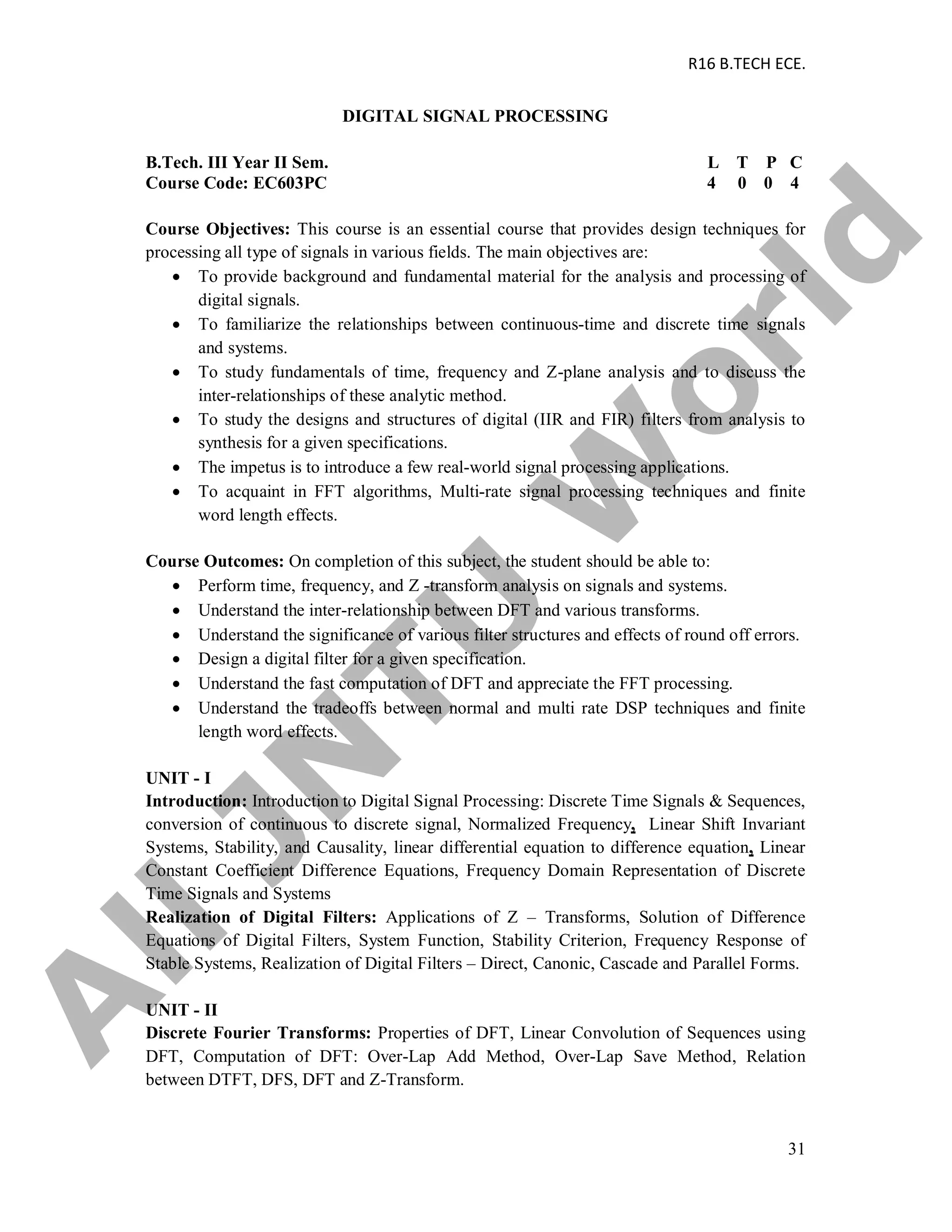 R16 B.TECH ECE.
31
DIGITAL SIGNAL PROCESSING
B.Tech. III Year II Sem. L T P C
Course Code: EC603PC 4 0 0 4
Course Objectives: This course is an essential course that provides design techniques for
processing all type of signals in various fields. The main objectives are:
 To provide background and fundamental material for the analysis and processing of
digital signals.
 To familiarize the relationships between continuous-time and discrete time signals
and systems.
 To study fundamentals of time, frequency and Z-plane analysis and to discuss the
inter-relationships of these analytic method.
 To study the designs and structures of digital (IIR and FIR) filters from analysis to
synthesis for a given specifications.
 The impetus is to introduce a few real-world signal processing applications.
 To acquaint in FFT algorithms, Multi-rate signal processing techniques and finite
word length effects.
Course Outcomes: On completion of this subject, the student should be able to:
 Perform time, frequency, and Z -transform analysis on signals and systems.
 Understand the inter-relationship between DFT and various transforms.
 Understand the significance of various filter structures and effects of round off errors.
 Design a digital filter for a given specification.
 Understand the fast computation of DFT and appreciate the FFT processing.
 Understand the tradeoffs between normal and multi rate DSP techniques and finite
length word effects.
UNIT - I
Introduction: Introduction to Digital Signal Processing: Discrete Time Signals & Sequences,
conversion of continuous to discrete signal, Normalized Frequency, Linear Shift Invariant
Systems, Stability, and Causality, linear differential equation to difference equation, Linear
Constant Coefficient Difference Equations, Frequency Domain Representation of Discrete
Time Signals and Systems
Realization of Digital Filters: Applications of Z – Transforms, Solution of Difference
Equations of Digital Filters, System Function, Stability Criterion, Frequency Response of
Stable Systems, Realization of Digital Filters – Direct, Canonic, Cascade and Parallel Forms.
UNIT - II
Discrete Fourier Transforms: Properties of DFT, Linear Convolution of Sequences using
DFT, Computation of DFT: Over-Lap Add Method, Over-Lap Save Method, Relation
between DTFT, DFS, DFT and Z-Transform.
A
llJN
TU
W
orld
 