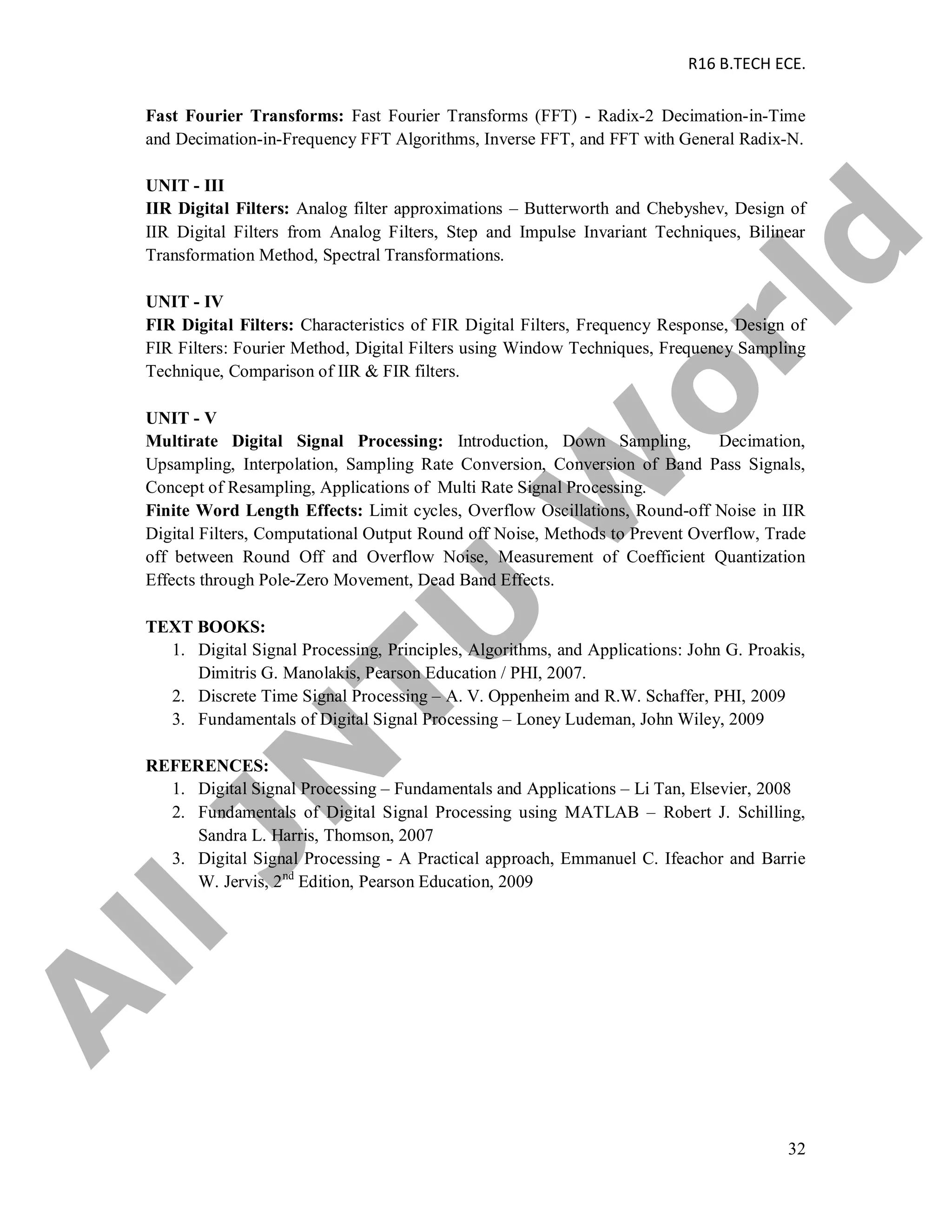 R16 B.TECH ECE.
32
Fast Fourier Transforms: Fast Fourier Transforms (FFT) - Radix-2 Decimation-in-Time
and Decimation-in-Frequency FFT Algorithms, Inverse FFT, and FFT with General Radix-N.
UNIT - III
IIR Digital Filters: Analog filter approximations – Butterworth and Chebyshev, Design of
IIR Digital Filters from Analog Filters, Step and Impulse Invariant Techniques, Bilinear
Transformation Method, Spectral Transformations.
UNIT - IV
FIR Digital Filters: Characteristics of FIR Digital Filters, Frequency Response, Design of
FIR Filters: Fourier Method, Digital Filters using Window Techniques, Frequency Sampling
Technique, Comparison of IIR & FIR filters.
UNIT - V
Multirate Digital Signal Processing: Introduction, Down Sampling, Decimation,
Upsampling, Interpolation, Sampling Rate Conversion, Conversion of Band Pass Signals,
Concept of Resampling, Applications of Multi Rate Signal Processing.
Finite Word Length Effects: Limit cycles, Overflow Oscillations, Round-off Noise in IIR
Digital Filters, Computational Output Round off Noise, Methods to Prevent Overflow, Trade
off between Round Off and Overflow Noise, Measurement of Coefficient Quantization
Effects through Pole-Zero Movement, Dead Band Effects.
TEXT BOOKS:
1. Digital Signal Processing, Principles, Algorithms, and Applications: John G. Proakis,
Dimitris G. Manolakis, Pearson Education / PHI, 2007.
2. Discrete Time Signal Processing – A. V. Oppenheim and R.W. Schaffer, PHI, 2009
3. Fundamentals of Digital Signal Processing – Loney Ludeman, John Wiley, 2009
REFERENCES:
1. Digital Signal Processing – Fundamentals and Applications – Li Tan, Elsevier, 2008
2. Fundamentals of Digital Signal Processing using MATLAB – Robert J. Schilling,
Sandra L. Harris, Thomson, 2007
3. Digital Signal Processing - A Practical approach, Emmanuel C. Ifeachor and Barrie
W. Jervis, 2nd
Edition, Pearson Education, 2009
A
llJN
TU
W
orld
 