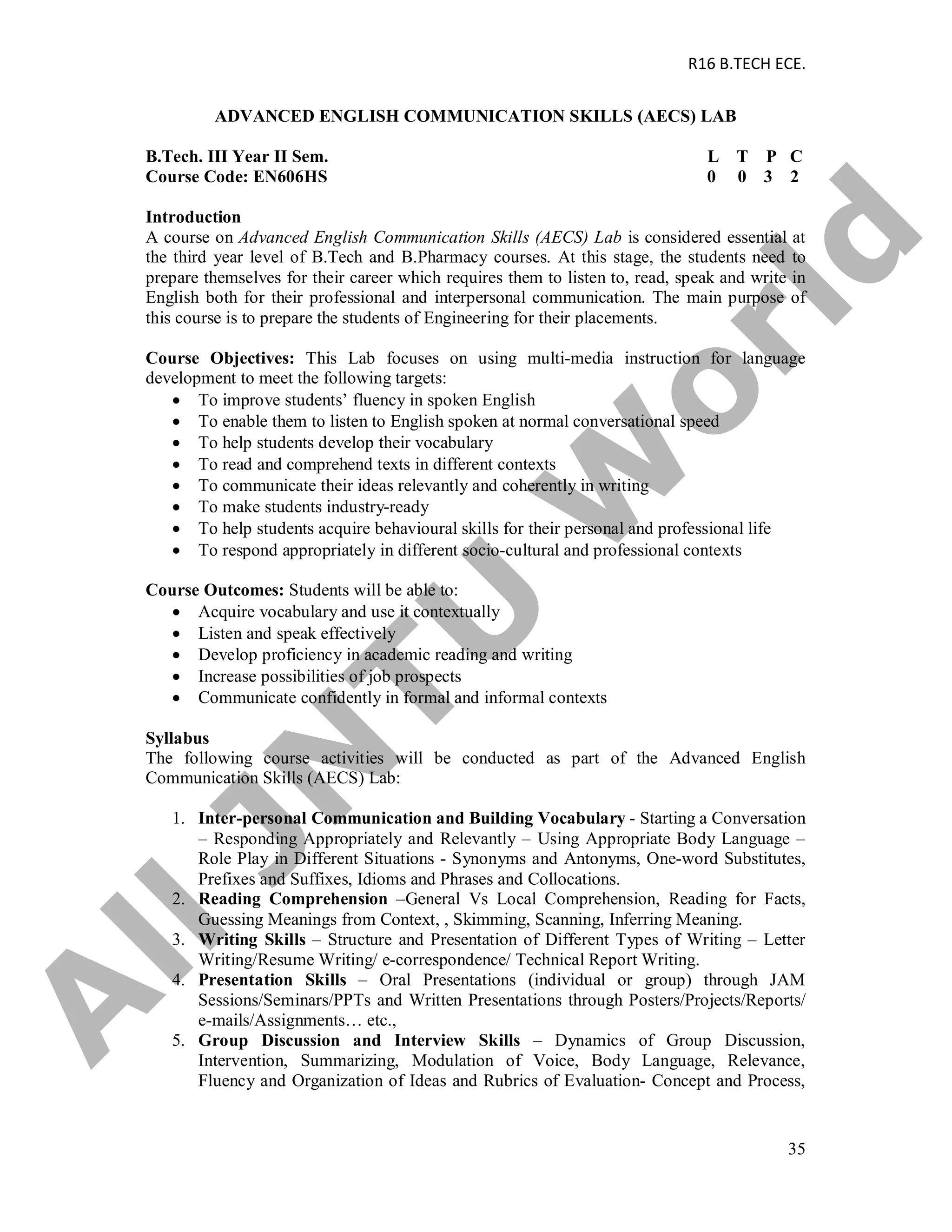 R16 B.TECH ECE.
35
ADVANCED ENGLISH COMMUNICATION SKILLS (AECS) LAB
B.Tech. III Year II Sem. L T P C
Course Code: EN606HS 0 0 3 2
Introduction
A course on Advanced English Communication Skills (AECS) Lab is considered essential at
the third year level of B.Tech and B.Pharmacy courses. At this stage, the students need to
prepare themselves for their career which requires them to listen to, read, speak and write in
English both for their professional and interpersonal communication. The main purpose of
this course is to prepare the students of Engineering for their placements.
Course Objectives: This Lab focuses on using multi-media instruction for language
development to meet the following targets:
 To improve students’ fluency in spoken English
 To enable them to listen to English spoken at normal conversational speed
 To help students develop their vocabulary
 To read and comprehend texts in different contexts
 To communicate their ideas relevantly and coherently in writing
 To make students industry-ready
 To help students acquire behavioural skills for their personal and professional life
 To respond appropriately in different socio-cultural and professional contexts
Course Outcomes: Students will be able to:
 Acquire vocabulary and use it contextually
 Listen and speak effectively
 Develop proficiency in academic reading and writing
 Increase possibilities of job prospects
 Communicate confidently in formal and informal contexts
Syllabus
The following course activities will be conducted as part of the Advanced English
Communication Skills (AECS) Lab:
1. Inter-personal Communication and Building Vocabulary - Starting a Conversation
– Responding Appropriately and Relevantly – Using Appropriate Body Language –
Role Play in Different Situations - Synonyms and Antonyms, One-word Substitutes,
Prefixes and Suffixes, Idioms and Phrases and Collocations.
2. Reading Comprehension –General Vs Local Comprehension, Reading for Facts,
Guessing Meanings from Context, , Skimming, Scanning, Inferring Meaning.
3. Writing Skills – Structure and Presentation of Different Types of Writing – Letter
Writing/Resume Writing/ e-correspondence/ Technical Report Writing.
4. Presentation Skills – Oral Presentations (individual or group) through JAM
Sessions/Seminars/PPTs and Written Presentations through Posters/Projects/Reports/
e-mails/Assignments… etc.,
5. Group Discussion and Interview Skills – Dynamics of Group Discussion,
Intervention, Summarizing, Modulation of Voice, Body Language, Relevance,
Fluency and Organization of Ideas and Rubrics of Evaluation- Concept and Process,
A
llJN
TU
W
orld
 