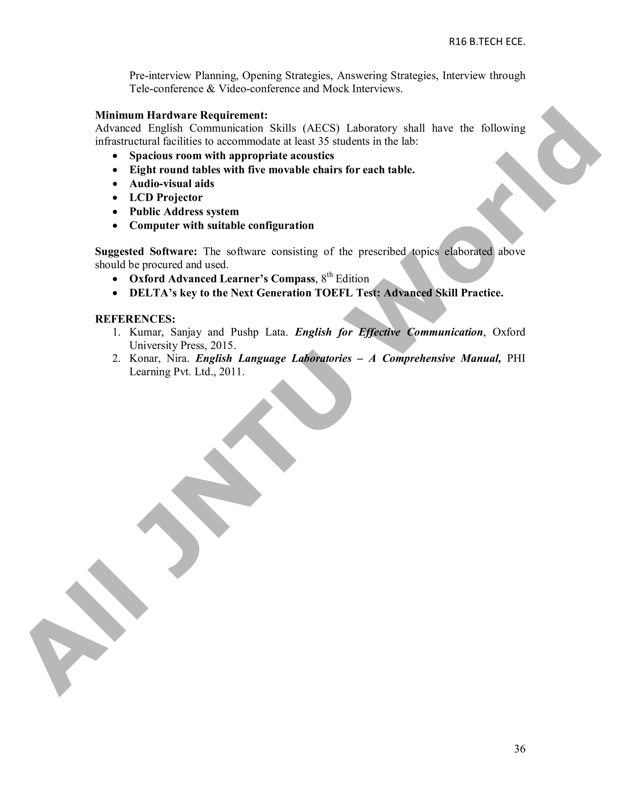 R16 B.TECH ECE.
36
Pre-interview Planning, Opening Strategies, Answering Strategies, Interview through
Tele-conference & Video-conference and Mock Interviews.
Minimum Hardware Requirement:
Advanced English Communication Skills (AECS) Laboratory shall have the following
infrastructural facilities to accommodate at least 35 students in the lab:
 Spacious room with appropriate acoustics
 Eight round tables with five movable chairs for each table.
 Audio-visual aids
 LCD Projector
 Public Address system
 Computer with suitable configuration
Suggested Software: The software consisting of the prescribed topics elaborated above
should be procured and used.
 Oxford Advanced Learner’s Compass, 8th
Edition
 DELTA’s key to the Next Generation TOEFL Test: Advanced Skill Practice.
REFERENCES:
1. Kumar, Sanjay and Pushp Lata. English for Effective Communication, Oxford
University Press, 2015.
2. Konar, Nira. English Language Laboratories – A Comprehensive Manual, PHI
Learning Pvt. Ltd., 2011.
A
llJN
TU
W
orld
 