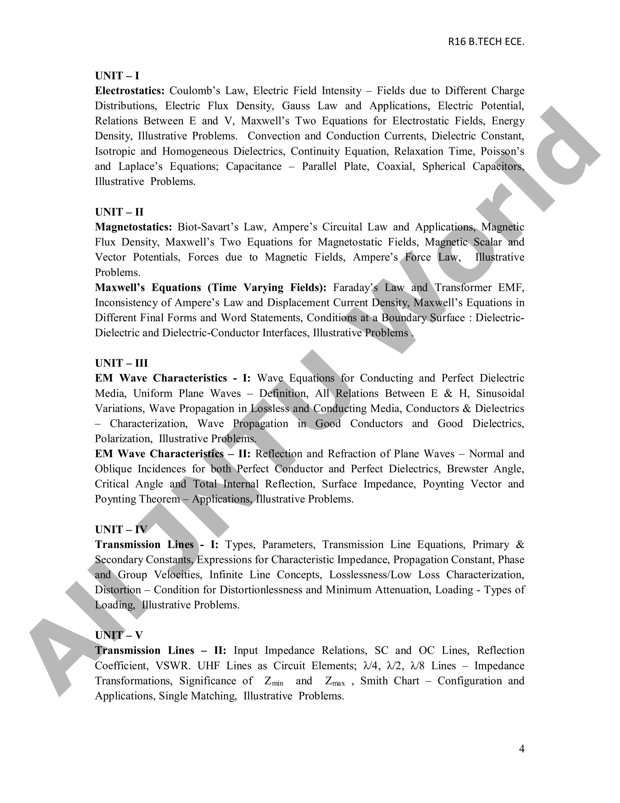 R16 B.TECH ECE.
4
UNIT – I
Electrostatics: Coulomb’s Law, Electric Field Intensity – Fields due to Different Charge
Distributions, Electric Flux Density, Gauss Law and Applications, Electric Potential,
Relations Between E and V, Maxwell’s Two Equations for Electrostatic Fields, Energy
Density, Illustrative Problems. Convection and Conduction Currents, Dielectric Constant,
Isotropic and Homogeneous Dielectrics, Continuity Equation, Relaxation Time, Poisson’s
and Laplace’s Equations; Capacitance – Parallel Plate, Coaxial, Spherical Capacitors,
Illustrative Problems.
UNIT – II
Magnetostatics: Biot-Savart’s Law, Ampere’s Circuital Law and Applications, Magnetic
Flux Density, Maxwell’s Two Equations for Magnetostatic Fields, Magnetic Scalar and
Vector Potentials, Forces due to Magnetic Fields, Ampere’s Force Law, Illustrative
Problems.
Maxwell’s Equations (Time Varying Fields): Faraday’s Law and Transformer EMF,
Inconsistency of Ampere’s Law and Displacement Current Density, Maxwell’s Equations in
Different Final Forms and Word Statements, Conditions at a Boundary Surface : Dielectric-
Dielectric and Dielectric-Conductor Interfaces, Illustrative Problems .
UNIT – III
EM Wave Characteristics - I: Wave Equations for Conducting and Perfect Dielectric
Media, Uniform Plane Waves – Definition, All Relations Between E & H, Sinusoidal
Variations, Wave Propagation in Lossless and Conducting Media, Conductors & Dielectrics
– Characterization, Wave Propagation in Good Conductors and Good Dielectrics,
Polarization, Illustrative Problems.
EM Wave Characteristics – II: Reflection and Refraction of Plane Waves – Normal and
Oblique Incidences for both Perfect Conductor and Perfect Dielectrics, Brewster Angle,
Critical Angle and Total Internal Reflection, Surface Impedance, Poynting Vector and
Poynting Theorem – Applications, Illustrative Problems.
UNIT – IV
Transmission Lines - I: Types, Parameters, Transmission Line Equations, Primary &
Secondary Constants, Expressions for Characteristic Impedance, Propagation Constant, Phase
and Group Velocities, Infinite Line Concepts, Losslessness/Low Loss Characterization,
Distortion – Condition for Distortionlessness and Minimum Attenuation, Loading - Types of
Loading, Illustrative Problems.
UNIT – V
Transmission Lines – II: Input Impedance Relations, SC and OC Lines, Reflection
Coefficient, VSWR. UHF Lines as Circuit Elements; λ/4, λ/2, λ/8 Lines – Impedance
Transformations, Significance of Zmin and Zmax , Smith Chart – Configuration and
Applications, Single Matching, Illustrative Problems.
A
llJN
TU
W
orld
 