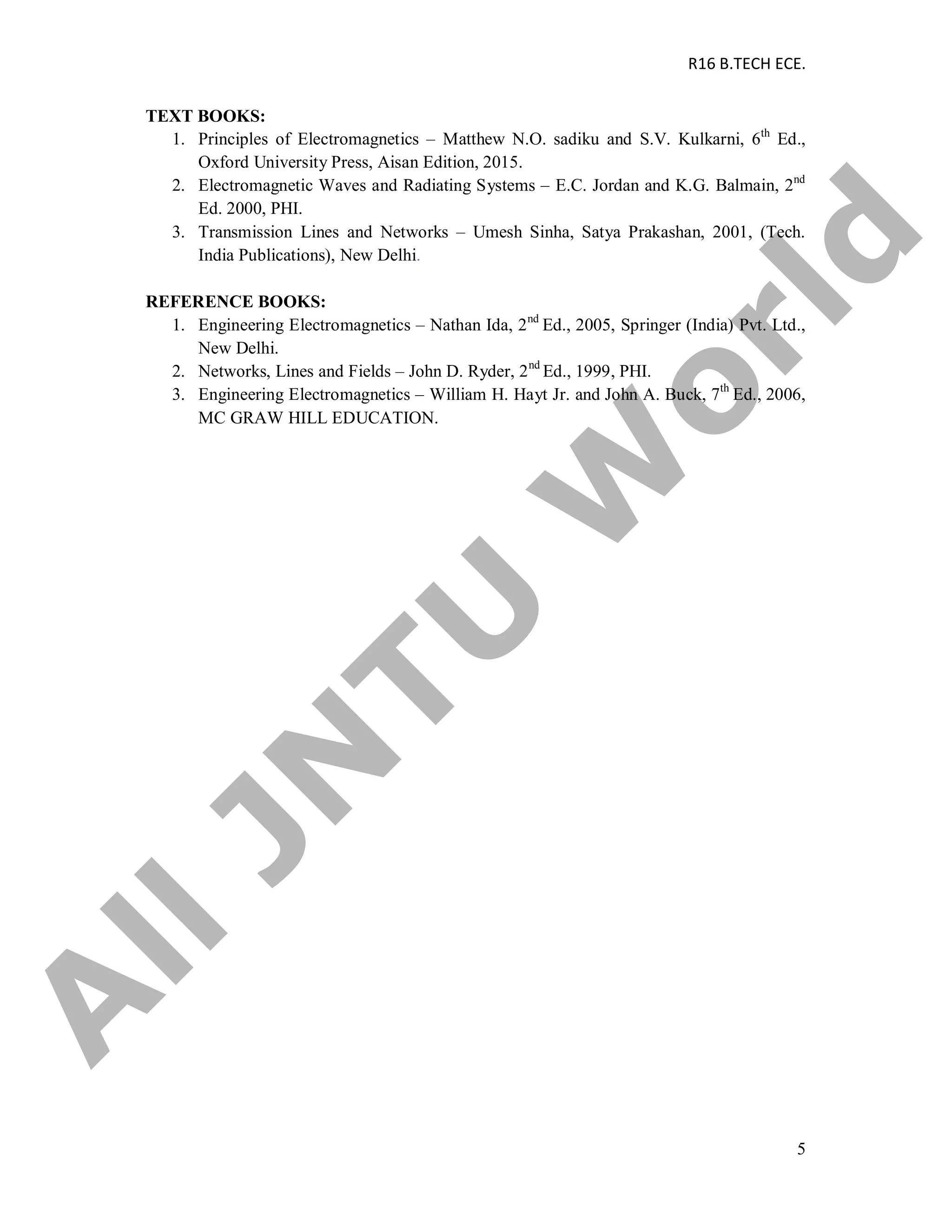 R16 B.TECH ECE.
5
TEXT BOOKS:
1. Principles of Electromagnetics – Matthew N.O. sadiku and S.V. Kulkarni, 6th
Ed.,
Oxford University Press, Aisan Edition, 2015.
2. Electromagnetic Waves and Radiating Systems – E.C. Jordan and K.G. Balmain, 2nd
Ed. 2000, PHI.
3. Transmission Lines and Networks – Umesh Sinha, Satya Prakashan, 2001, (Tech.
India Publications), New Delhi.
REFERENCE BOOKS:
1. Engineering Electromagnetics – Nathan Ida, 2nd
Ed., 2005, Springer (India) Pvt. Ltd.,
New Delhi.
2. Networks, Lines and Fields – John D. Ryder, 2nd
Ed., 1999, PHI.
3. Engineering Electromagnetics – William H. Hayt Jr. and John A. Buck, 7th
Ed., 2006,
MC GRAW HILL EDUCATION.
A
llJN
TU
W
orld
 
