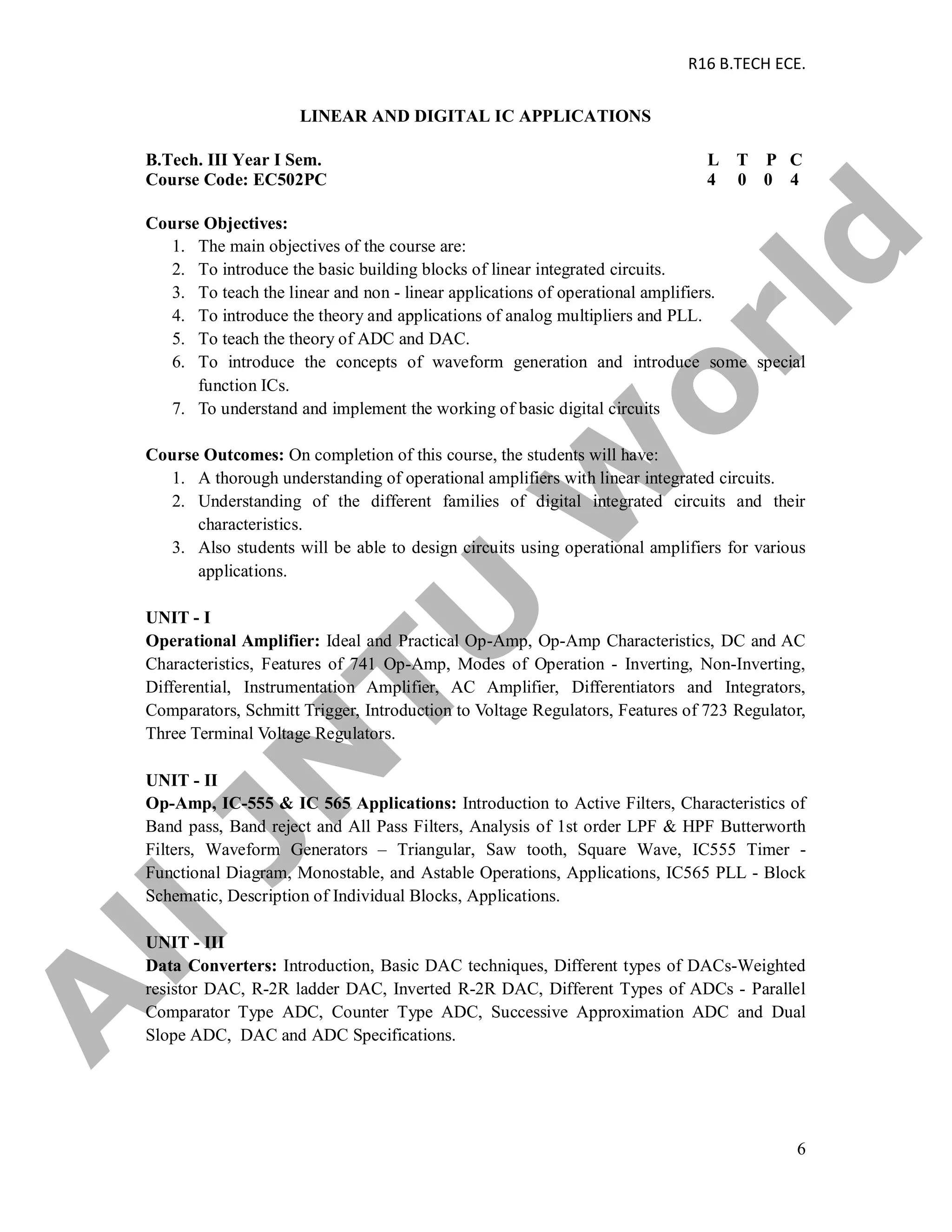 R16 B.TECH ECE.
6
LINEAR AND DIGITAL IC APPLICATIONS
B.Tech. III Year I Sem. L T P C
Course Code: EC502PC 4 0 0 4
Course Objectives:
1. The main objectives of the course are:
2. To introduce the basic building blocks of linear integrated circuits.
3. To teach the linear and non - linear applications of operational amplifiers.
4. To introduce the theory and applications of analog multipliers and PLL.
5. To teach the theory of ADC and DAC.
6. To introduce the concepts of waveform generation and introduce some special
function ICs.
7. To understand and implement the working of basic digital circuits
Course Outcomes: On completion of this course, the students will have:
1. A thorough understanding of operational amplifiers with linear integrated circuits.
2. Understanding of the different families of digital integrated circuits and their
characteristics.
3. Also students will be able to design circuits using operational amplifiers for various
applications.
UNIT - I
Operational Amplifier: Ideal and Practical Op-Amp, Op-Amp Characteristics, DC and AC
Characteristics, Features of 741 Op-Amp, Modes of Operation - Inverting, Non-Inverting,
Differential, Instrumentation Amplifier, AC Amplifier, Differentiators and Integrators,
Comparators, Schmitt Trigger, Introduction to Voltage Regulators, Features of 723 Regulator,
Three Terminal Voltage Regulators.
UNIT - II
Op-Amp, IC-555 & IC 565 Applications: Introduction to Active Filters, Characteristics of
Band pass, Band reject and All Pass Filters, Analysis of 1st order LPF & HPF Butterworth
Filters, Waveform Generators – Triangular, Saw tooth, Square Wave, IC555 Timer -
Functional Diagram, Monostable, and Astable Operations, Applications, IC565 PLL - Block
Schematic, Description of Individual Blocks, Applications.
UNIT - III
Data Converters: Introduction, Basic DAC techniques, Different types of DACs-Weighted
resistor DAC, R-2R ladder DAC, Inverted R-2R DAC, Different Types of ADCs - Parallel
Comparator Type ADC, Counter Type ADC, Successive Approximation ADC and Dual
Slope ADC, DAC and ADC Specifications.
A
llJN
TU
W
orld
 