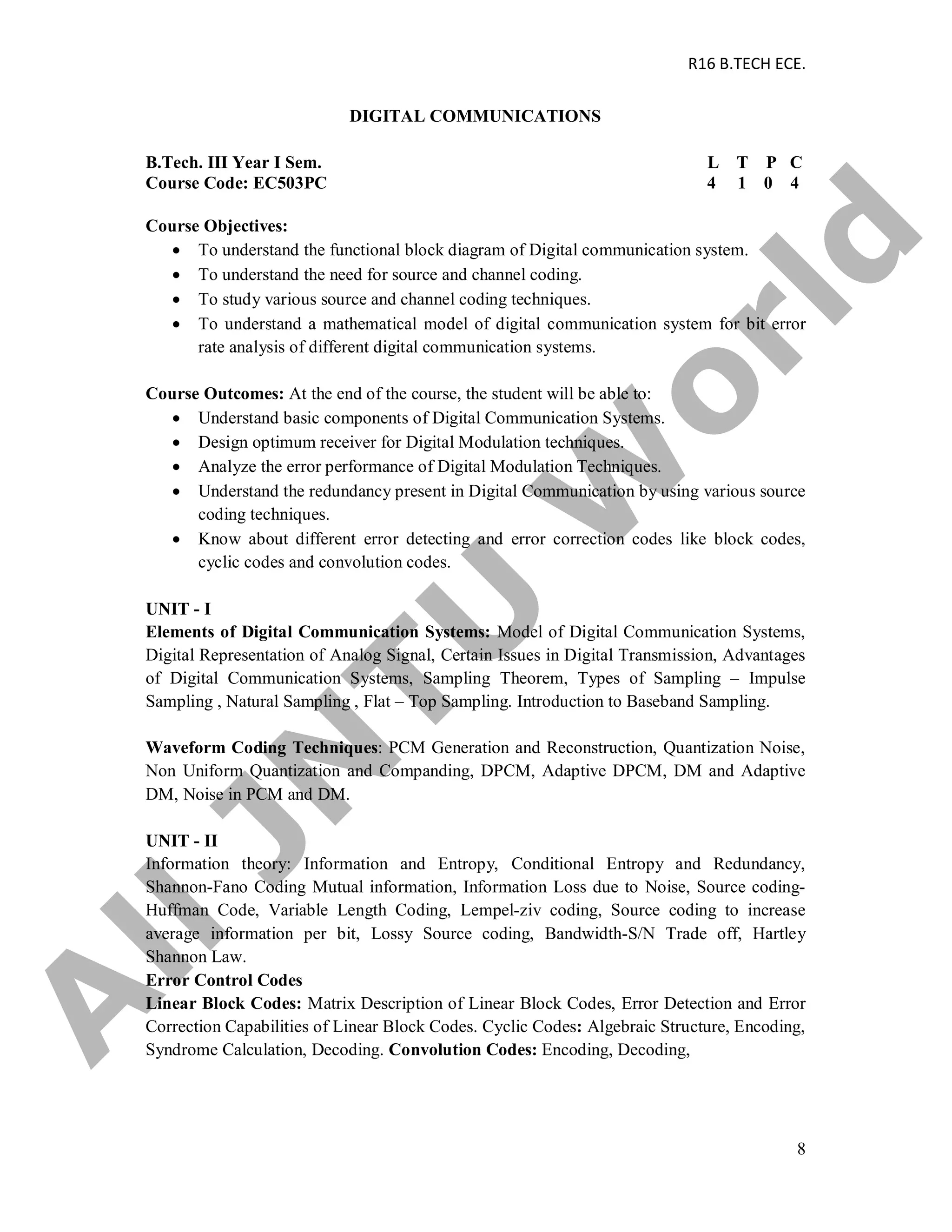 R16 B.TECH ECE.
8
DIGITAL COMMUNICATIONS
B.Tech. III Year I Sem. L T P C
Course Code: EC503PC 4 1 0 4
Course Objectives:
 To understand the functional block diagram of Digital communication system.
 To understand the need for source and channel coding.
 To study various source and channel coding techniques.
 To understand a mathematical model of digital communication system for bit error
rate analysis of different digital communication systems.
Course Outcomes: At the end of the course, the student will be able to:
 Understand basic components of Digital Communication Systems.
 Design optimum receiver for Digital Modulation techniques.
 Analyze the error performance of Digital Modulation Techniques.
 Understand the redundancy present in Digital Communication by using various source
coding techniques.
 Know about different error detecting and error correction codes like block codes,
cyclic codes and convolution codes.
UNIT - I
Elements of Digital Communication Systems: Model of Digital Communication Systems,
Digital Representation of Analog Signal, Certain Issues in Digital Transmission, Advantages
of Digital Communication Systems, Sampling Theorem, Types of Sampling – Impulse
Sampling , Natural Sampling , Flat – Top Sampling. Introduction to Baseband Sampling.
Waveform Coding Techniques: PCM Generation and Reconstruction, Quantization Noise,
Non Uniform Quantization and Companding, DPCM, Adaptive DPCM, DM and Adaptive
DM, Noise in PCM and DM.
UNIT - II
Information theory: Information and Entropy, Conditional Entropy and Redundancy,
Shannon-Fano Coding Mutual information, Information Loss due to Noise, Source coding-
Huffman Code, Variable Length Coding, Lempel-ziv coding, Source coding to increase
average information per bit, Lossy Source coding, Bandwidth-S/N Trade off, Hartley
Shannon Law.
Error Control Codes
Linear Block Codes: Matrix Description of Linear Block Codes, Error Detection and Error
Correction Capabilities of Linear Block Codes. Cyclic Codes: Algebraic Structure, Encoding,
Syndrome Calculation, Decoding. Convolution Codes: Encoding, Decoding,
A
llJN
TU
W
orld
 