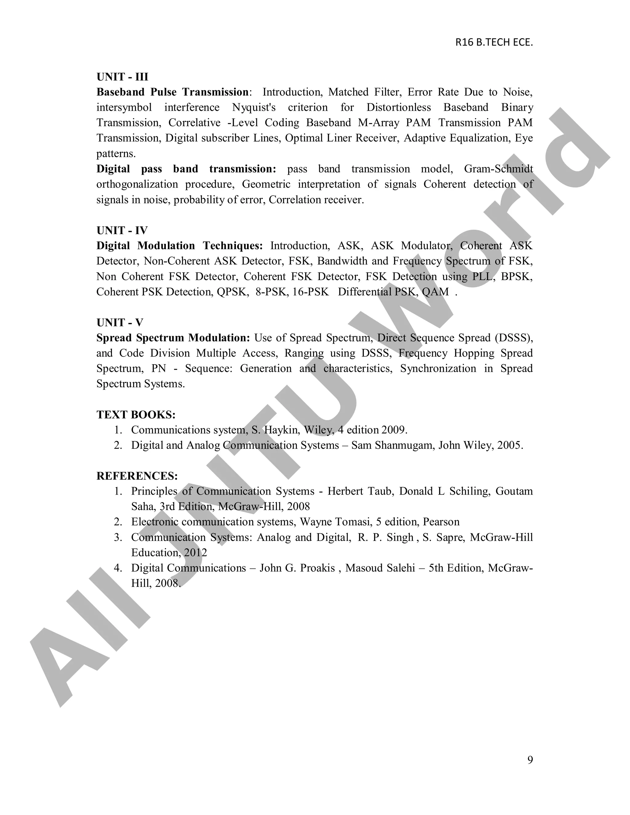 R16 B.TECH ECE.
9
UNIT - III
Baseband Pulse Transmission: Introduction, Matched Filter, Error Rate Due to Noise,
intersymbol interference Nyquist's criterion for Distortionless Baseband Binary
Transmission, Correlative -Level Coding Baseband M-Array PAM Transmission PAM
Transmission, Digital subscriber Lines, Optimal Liner Receiver, Adaptive Equalization, Eye
patterns.
Digital pass band transmission: pass band transmission model, Gram-Schmidt
orthogonalization procedure, Geometric interpretation of signals Coherent detection of
signals in noise, probability of error, Correlation receiver.
UNIT - IV
Digital Modulation Techniques: Introduction, ASK, ASK Modulator, Coherent ASK
Detector, Non-Coherent ASK Detector, FSK, Bandwidth and Frequency Spectrum of FSK,
Non Coherent FSK Detector, Coherent FSK Detector, FSK Detection using PLL, BPSK,
Coherent PSK Detection, QPSK, 8-PSK, 16-PSK Differential PSK, QAM .
UNIT - V
Spread Spectrum Modulation: Use of Spread Spectrum, Direct Sequence Spread (DSSS),
and Code Division Multiple Access, Ranging using DSSS, Frequency Hopping Spread
Spectrum, PN - Sequence: Generation and characteristics, Synchronization in Spread
Spectrum Systems.
TEXT BOOKS:
1. Communications system, S. Haykin, Wiley, 4 edition 2009.
2. Digital and Analog Communication Systems – Sam Shanmugam, John Wiley, 2005.
REFERENCES:
1. Principles of Communication Systems - Herbert Taub, Donald L Schiling, Goutam
Saha, 3rd Edition, McGraw-Hill, 2008
2. Electronic communication systems, Wayne Tomasi, 5 edition, Pearson
3. Communication Systems: Analog and Digital, R. P. Singh , S. Sapre, McGraw-Hill
Education, 2012
4. Digital Communications – John G. Proakis , Masoud Salehi – 5th Edition, McGraw-
Hill, 2008.
A
llJN
TU
W
orld
 