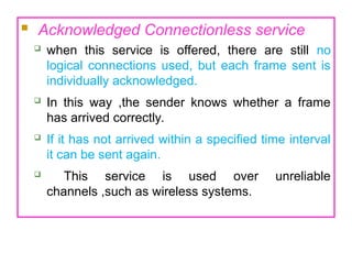  Acknowledged Connectionless service
 when this service is offered, there are still no
logical connections used, but each frame sent is
individually acknowledged.
 In this way ,the sender knows whether a frame
has arrived correctly.
 If it has not arrived within a specified time interval
it can be sent again.
 This service is used over unreliable
channels ,such as wireless systems.
 
