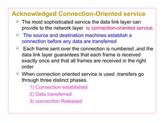 Acknowledged Connection-Oriented service
 The most sophisticated service the data link layer can
provide to the network layer is connection-oriented service.
 The source and destination machines establish a
connection before any data are transferred
 Each frame sent over the connection is numbered ,and the
data link layer guarantees that each frame is received
exactly once and that all frames are received in the right
order
 When connection oriented service is used ,transfers go
through three distinct phases.
1) Connection established
2) Data transferred
3) connection Released
 