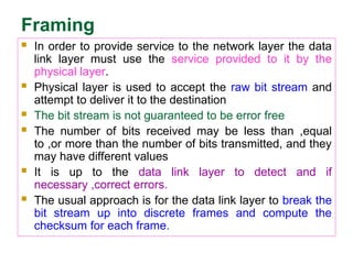 Framing
 In order to provide service to the network layer the data
link layer must use the service provided to it by the
physical layer.
 Physical layer is used to accept the raw bit stream and
attempt to deliver it to the destination
 The bit stream is not guaranteed to be error free
 The number of bits received may be less than ,equal
to ,or more than the number of bits transmitted, and they
may have different values
 It is up to the data link layer to detect and if
necessary ,correct errors.
 The usual approach is for the data link layer to break the
bit stream up into discrete frames and compute the
checksum for each frame.
 