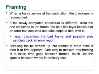 Framing
 When a frame arrives at the destination ,the checksum is
recomputed.
 If the newly computed checksum is different from the
one contained in the frame, the data link layer knows that
an error has occurred and take steps to deal with it.
 e.g., discarding the bad frame and possibly also
sending back an error report
 Breaking the bit stream up into frames is more difficult
than it at first appears, One way to achieve this framing
is to insert time gaps between frames, much like the
spaces between words in ordinary text.
 