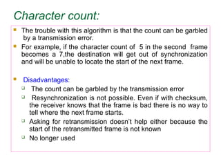 Character count:
 The trouble with this algorithm is that the count can be garbled
by a transmission error.
 For example, if the character count of 5 in the second frame
becomes a 7,the destination will get out of synchronization
and will be unable to locate the start of the next frame.
 Disadvantages:
 The count can be garbled by the transmission error
 Resynchronization is not possible. Even if with checksum,
the receiver knows that the frame is bad there is no way to
tell where the next frame starts.
 Asking for retransmission doesn’t help either because the
start of the retransmitted frame is not known
 No longer used
 