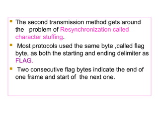  The second transmission method gets around
the problem of Resynchronization called
character stuffing.
 Most protocols used the same byte ,called flag
byte, as both the starting and ending delimiter as
FLAG.
 Two consecutive flag bytes indicate the end of
one frame and start of the next one.
 