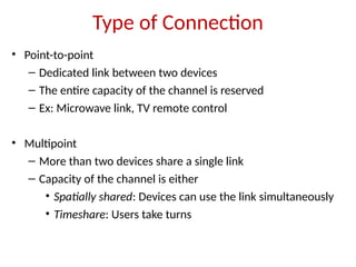 Type of Connection
• Point-to-point
– Dedicated link between two devices
– The entire capacity of the channel is reserved
– Ex: Microwave link, TV remote control
• Multipoint
– More than two devices share a single link
– Capacity of the channel is either
• Spatially shared: Devices can use the link simultaneously
• Timeshare: Users take turns
 