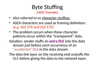 Byte Stuffing
[HDLC Example]
• Also referred to as character stuffing.
• ASCII characters are used as framing delimiters
(e.g. DLE STX and DLE ETX)
• The problem occurs when these character
patterns occur within the “transparent” data.
Solution: sender stuffs an extra DLE into the data
stream just before each occurrence of an
“accidental” DLE in the data stream.
The data link layer on the receiving end unstuffs the
DLE before giving the data to the network layer.
 