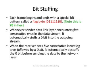 Computer Networks: Bit and Byte Stuffing 112
Bit Stuffing
• Each frame begins and ends with a special bit
pattern called a flag byte [01111110]. {Note this is
7E in hex}
• Whenever sender data link layer encounters five
consecutive ones in the data stream, it
automatically stuffs a 0 bit into the outgoing
stream.
• When the receiver sees five consecutive incoming
ones followed by a 0 bit, it automatically destuffs
the 0 bit before sending the data to the network
layer.
 