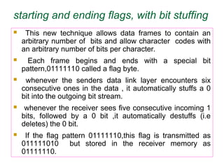 starting and ending flags, with bit stuffing
 This new technique allows data frames to contain an
arbitrary number of bits and allow character codes with
an arbitrary number of bits per character.
 Each frame begins and ends with a special bit
pattern,01111110 called a flag byte.
 whenever the senders data link layer encounters six
consecutive ones in the data , it automatically stuffs a 0
bit into the outgoing bit stream.
 whenever the receiver sees five consecutive incoming 1
bits, followed by a 0 bit ,it automatically destuffs (i.e
deletes) the 0 bit.
 If the flag pattern 01111110,this flag is transmitted as
011111010 but stored in the receiver memory as
01111110.
 
