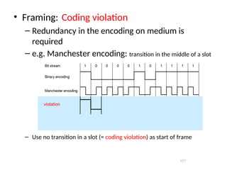 117
• Framing: Coding violation
– Redundancy in the encoding on medium is
required
– e.g. Manchester encoding: transition in the middle of a slot
– Use no transition in a slot (= coding violation) as start of frame
violation
 
