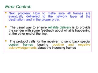 Error Control:
 Next problem: How to make sure all frames are
eventually delivered to the network layer at the
destination, and in the proper order.
 The usual way to ensure reliable delivery is to provide
the sender with some feedback about what is happening
at the other end of the line.
 The protocol calls for the receiver to send back special
control frames bearing positive and negative
acknowledgements about the incoming frames
 